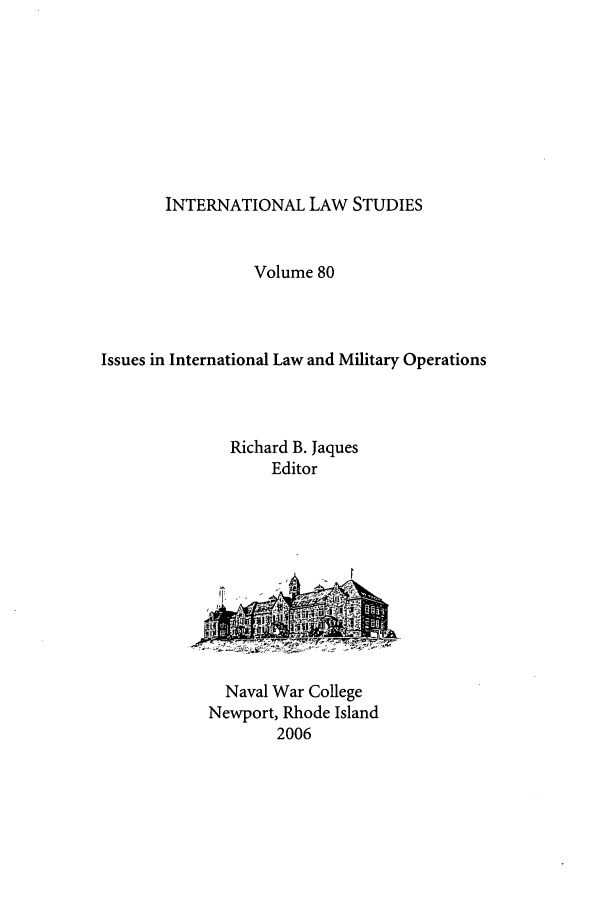 handle is hein.intyb/ilsusnwc0080 and id is 1 raw text is: INTERNATIONAL LAW STUDIES

Volume 80
Issues in International Law and Military Operations
Richard B. Jaques
Editor

Naval War College
Newport, Rhode Island
2006



