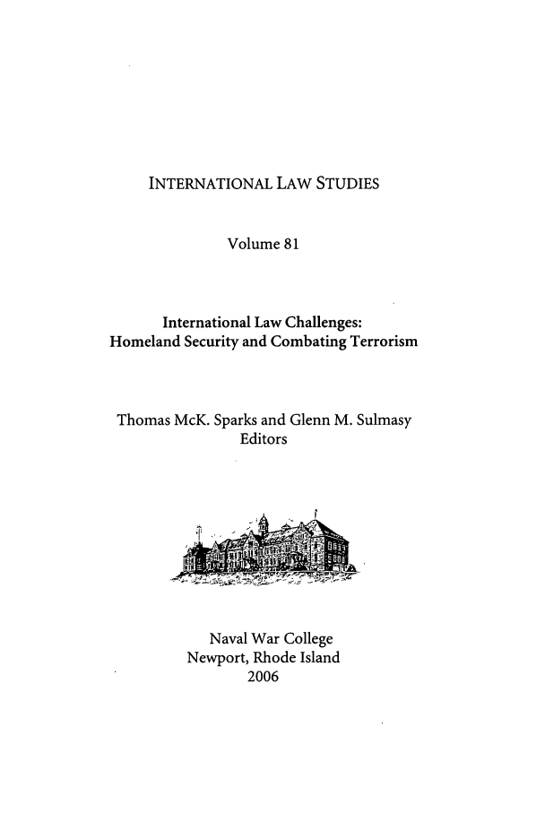 handle is hein.intyb/ilsusnwc0081 and id is 1 raw text is: INTERNATIONAL LAW STUDIES

Volume 81
International Law Challenges:
Homeland Security and Combating Terrorism
Thomas McK. Sparks and Glenn M. Sulmasy
Editors

Naval War College
Newport, Rhode Island
2006


