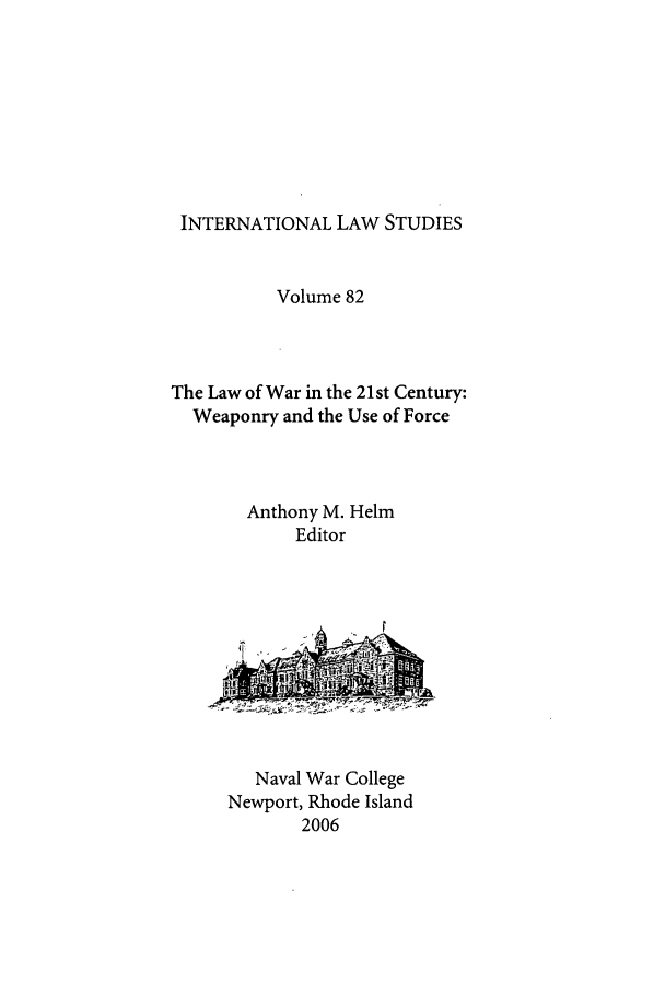 handle is hein.intyb/ilsusnwc0082 and id is 1 raw text is: INTERNATIONAL LAW STUDIES

Volume 82
The Law of War in the 21st Century:
Weaponry and the Use of Force
Anthony M. Helm
Editor

Naval War College
Newport, Rhode Island
2006


