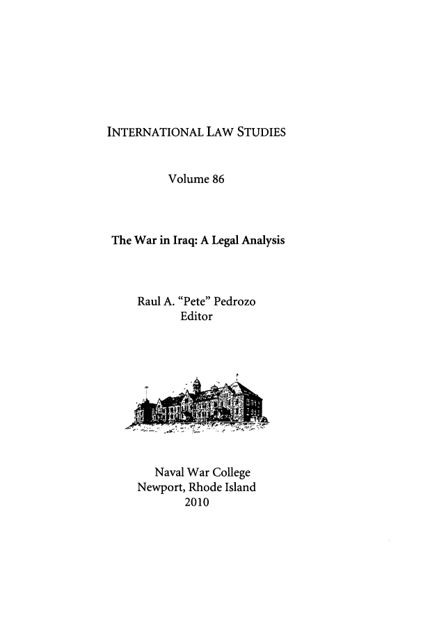handle is hein.intyb/ilsusnwc0086 and id is 1 raw text is: INTERNATIONAL LAW STUDIES

Volume 86
The War in Iraq: A Legal Analysis
Raul A. Pete Pedrozo
Editor

Naval War College
Newport, Rhode Island
2010


