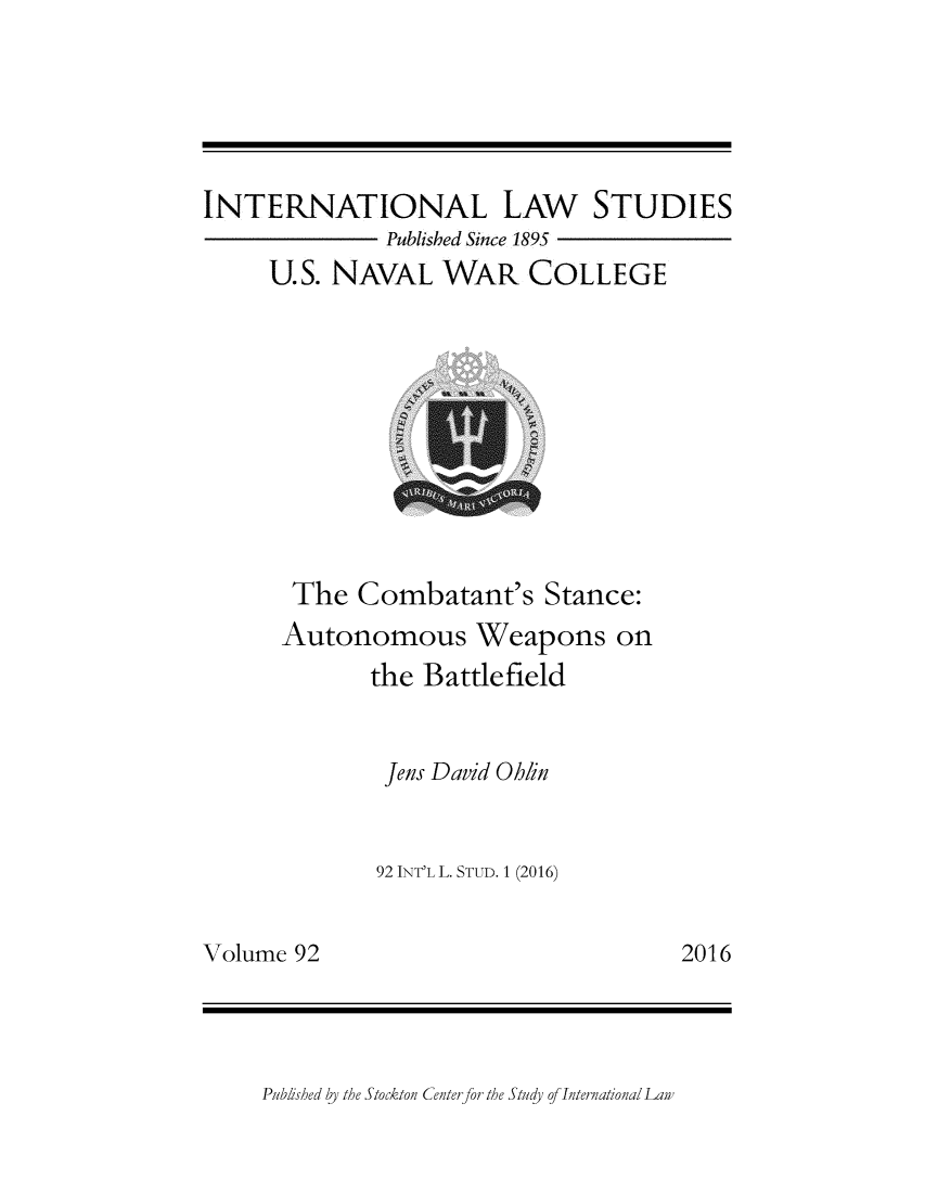 handle is hein.intyb/ilsusnwc0092 and id is 1 raw text is: 






INTERNATIONAL LAW STUDIES
              Published Since 1895
     U.S. NAVAL   WAR COLLEGE


The   Combatant's   Stance:
Autonomous Weapons on
       the Battlefield


       Jens David Ohlin


       92 INT'L L. STUD. 1 (2016)


2016


Volume 92


Published by the Stockton Center for the Study of International Law


