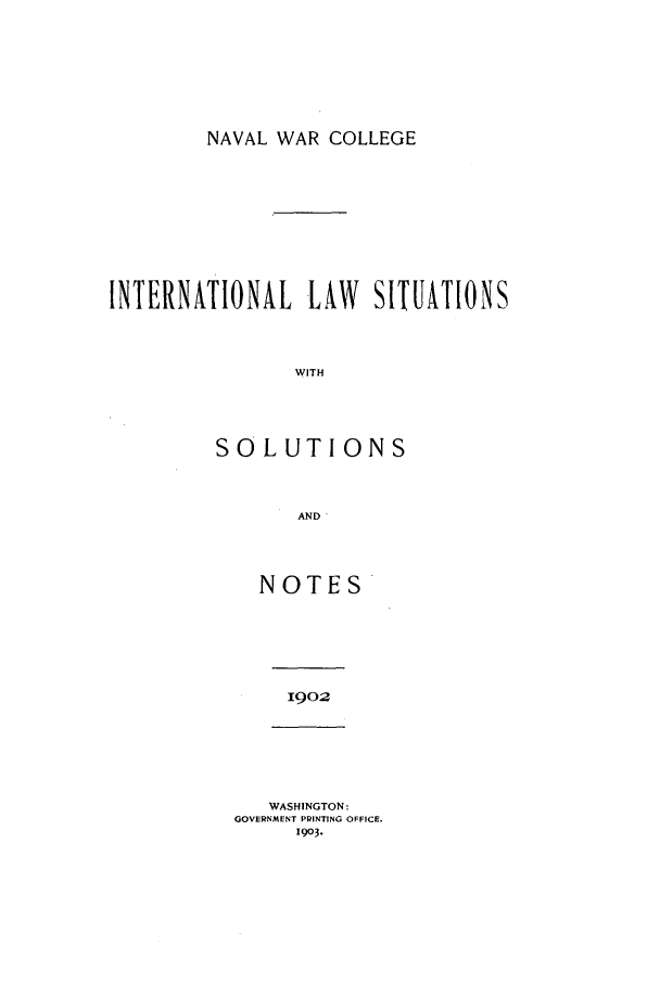 handle is hein.intyb/ilsusnwc1902 and id is 1 raw text is: NAVAL WAR COLLEGE

INTERNATIONAL LAW SITUATIONS
WITH
SOLUTIONS
AND'

NOTES

1902

WASHINGTON:
GOVERNMENT PRINTING OFFICE.
1903.



