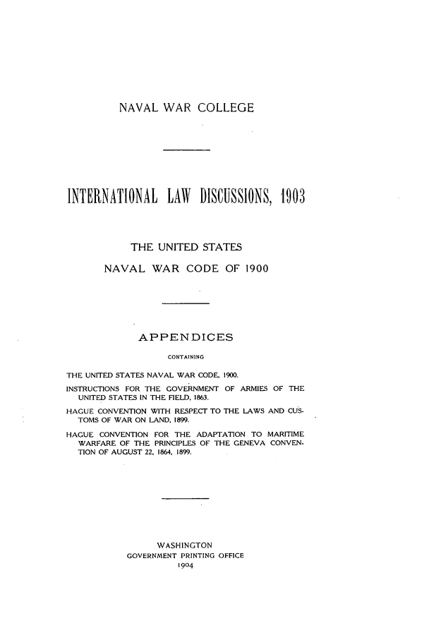 handle is hein.intyb/ilsusnwc1903 and id is 1 raw text is: NAVAL WAR COLLEGE
INTERNATIONAL      LAW    DISCUSSIONS, '1903
THE UNITED STATES
NAVAL WAR CODE OF 1900
APPENDICES
CONTAINING
THE UNITED STATES NAVAL WAR CODE, 1900.
INSTRUCTIONS FOR THE GOVERNMENT OF ARMIES OF THE
UNITED STATES IN THE FIELD, 1863.
HAGUE CONVENTION WITH RESPECT TO THE LAWS AND CUS-
TOMS OF WAR ON LAND. 1899.
HAGUE CONVENTION FOR THE ADAPTATION TO MARITIME
WARFARE OF THE PRINCIPLES OF THE GENEVA CONVEN-
TION OF AUGUST 22, 1864, 1899.

WASHINGTON
GOVERNMENT PRINTING OFFICE
1904


