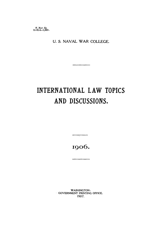 handle is hein.intyb/ilsusnwc1906 and id is 1 raw text is: N. Nav. Sp.
12-26-6-1,500:.
U. S. NAVAL WAR COLLEGE.
INTERNATIONAL LAW           TOPICS
AND DISCUSSIONS.

19o6.

WASHINGTON:
GOVERNMENT PRINTING OFFICE.
1907.



