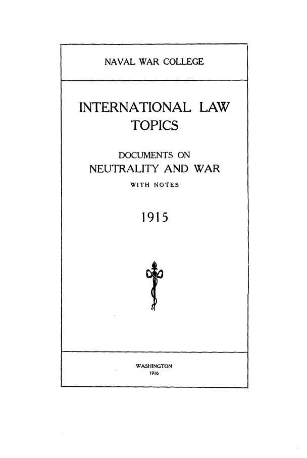 handle is hein.intyb/ilsusnwc1915 and id is 1 raw text is: NAVAL WAR COLLEGE

INTERNATIONAL LAW
TOPICS
DOCUMENTS ON
NEUTRALITY AND WAR
WITH NOTES
1915

WASHINGTON
1916


