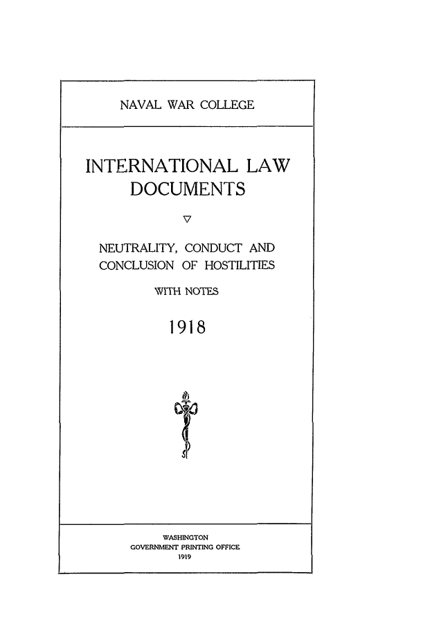 handle is hein.intyb/ilsusnwc1918 and id is 1 raw text is: NAVAL WAR COLLEGE

INTERNATIONAL LAW
DOCUMENTS
V
NEUTRALITY, CONDUCT AND
CONCLUSION OF HOSTILITIES
NVITH NOTES
1918

WASHINGTON
GOVERNMENT PRINTING OFFICE
1919


