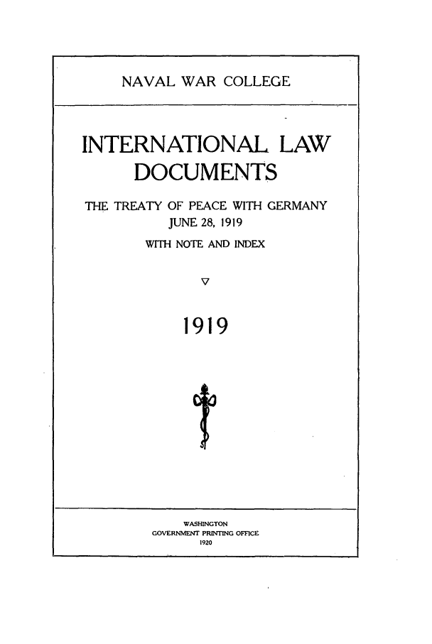 handle is hein.intyb/ilsusnwc1919 and id is 1 raw text is: NAVAL WAR COLLEGE

INTERNATIONAL LAW
DOCUMENTS
THE TREATY OF PEACE WITH GERMANY
JUNE 28, 1919
WITH NOTE AND INDEX
V
1919
t

WASHINGTON
GOVERNMENT PRINTING OFFICE
1920


