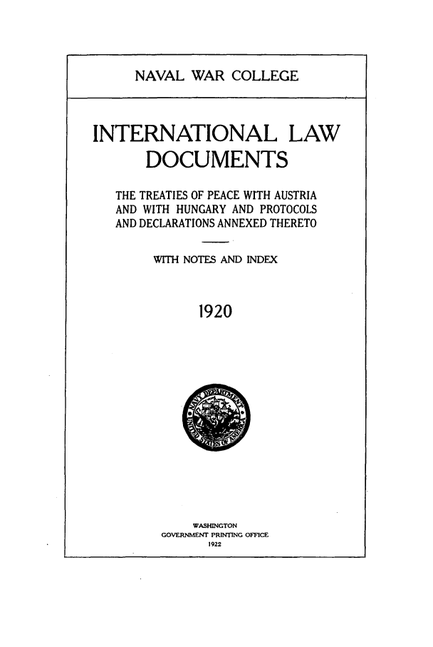handle is hein.intyb/ilsusnwc1920 and id is 1 raw text is: NAVAL WAR COLLEGE

INTERNATIONAL LAW
DOCUMENTS
THE TREATIES OF PEACE WITH AUSTRIA
AND WITH HUNGARY AND PROTOCOLS
AND DECLARATIONS ANNEXED THERETO
WITH NOTES AND INDEX
1920

WASHINGTON
GOVERNMENT PRINTING OFFICE
1922


