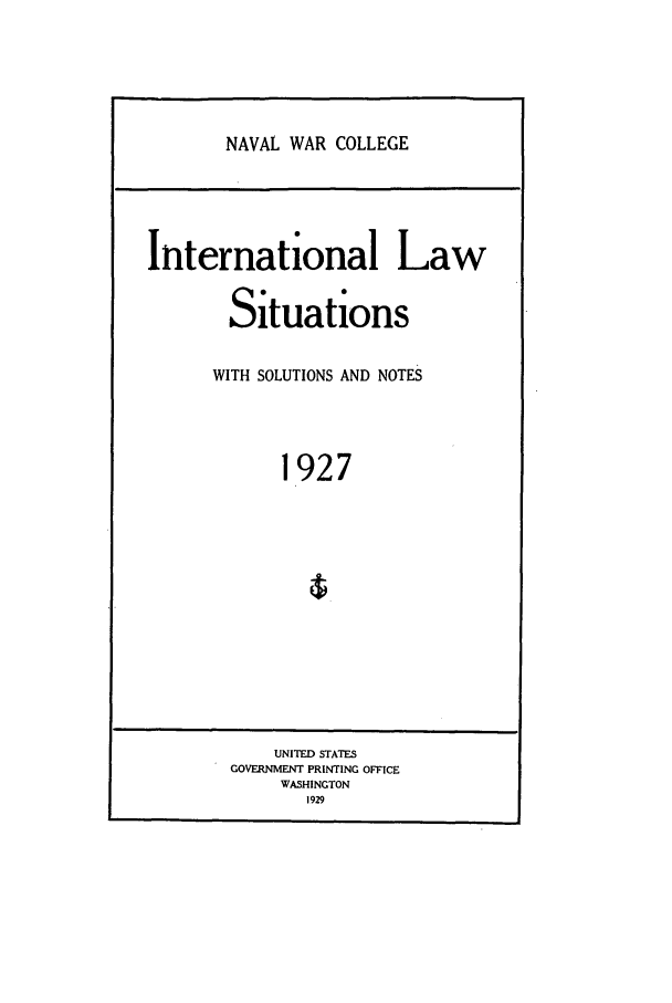 handle is hein.intyb/ilsusnwc1927 and id is 1 raw text is: NAVAL WAR COLLEGE

International Law
Situations
WITH SOLUTIONS AND NOTES
1927

UNITED STATES
GOVERNMENT PRINTING OFFICE
WASHINGTON
1929


