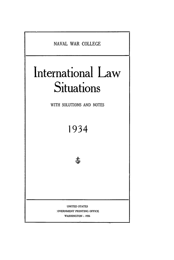 handle is hein.intyb/ilsusnwc1934 and id is 1 raw text is: NAVAL WAR COLLEGE

International Law
Situations
WITH SOLUTIONS AND NOTES
1934

UNITED STATES
:OVERNMENT PRINTING OFFICE
WASHINGTON : 1936


