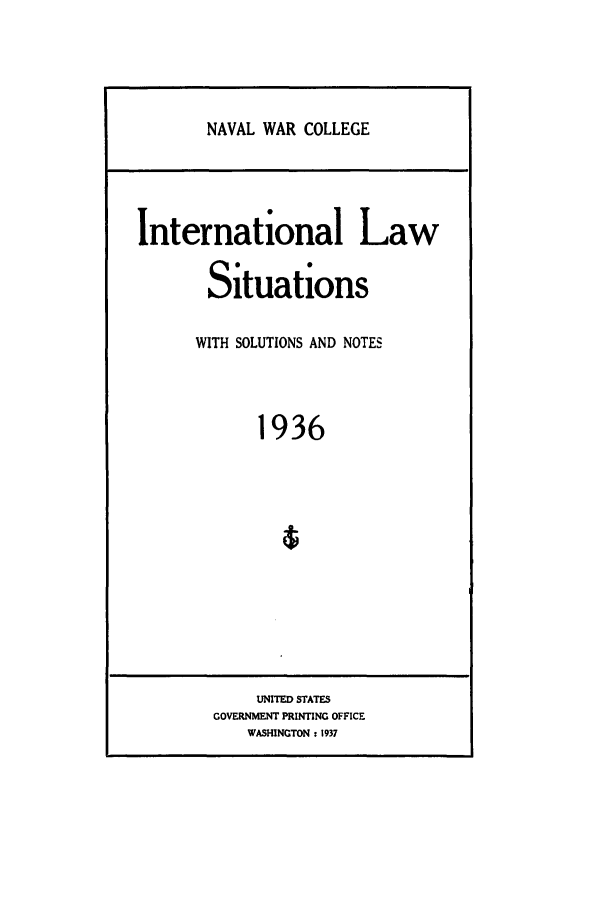handle is hein.intyb/ilsusnwc1936 and id is 1 raw text is: NAVAL WAR COLLEGE

International Law
Situations
WITH SOLUTIONS AND NOTES
1936
4

UNITED STATES
GOVERNMENT PRINTING OFFICE
WASHINGTON : 1937


