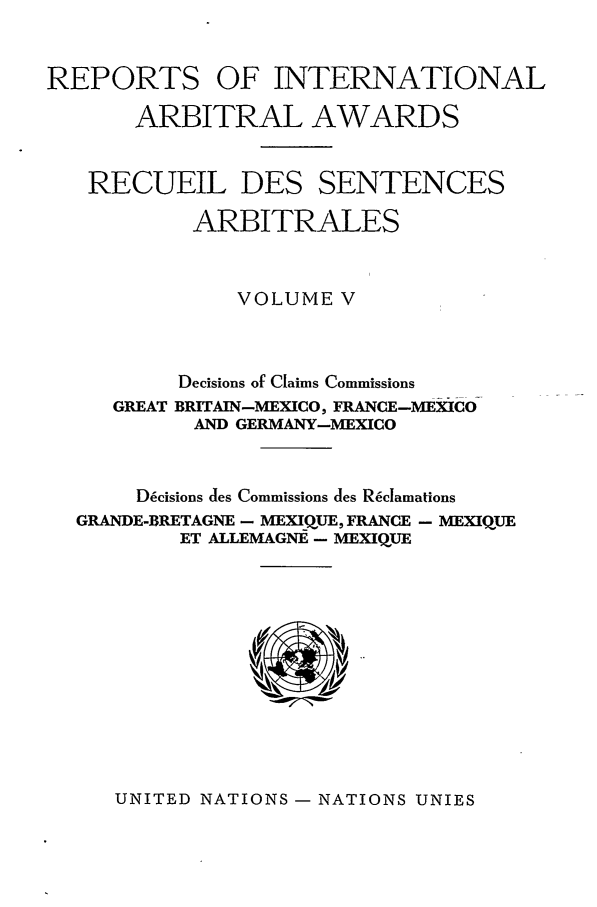 handle is hein.intyb/riaa0005 and id is 1 raw text is: REPORTS OF INTERNATIONAL
ARBITRAL AWARDS
RECUEIL DES SENTENCES
ARBITRALES
VOLUME V
Decisions of Claims Commissions
GREAT BRITAIN-MEXICO, FRANCE-MEXICO
AND GERMANY-MEXICO
D6cisions des Commissions des R~clamations
GRANDE-BRETAGNE - MEXQUE, FRANCE - MEXIQUE
ET ALLEMAGNE - MEXIQUE

UNITED NATIONS - NATIONS UNIES


