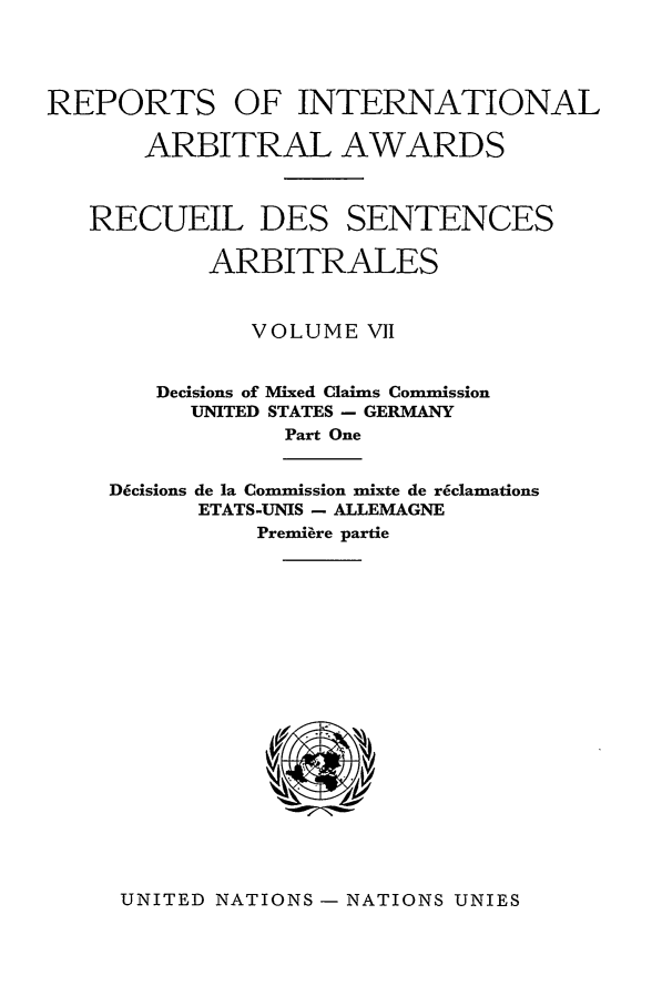 handle is hein.intyb/riaa0007 and id is 1 raw text is: REPORTS OF INTERNATIONAL
ARBITRAL AWARDS
RECUEIL DES SENTENCES
ARBITRALES
VOLUME VII
Decisions of Mixed Claims Commission
UNITED STATES - GERMANY
Part One

D4cisions de la Commission mixte de r6clamations
ETATS-UNIS - ALLEMAGNE
Premiere partie

UNITED NATIONS - NATIONS UNIES


