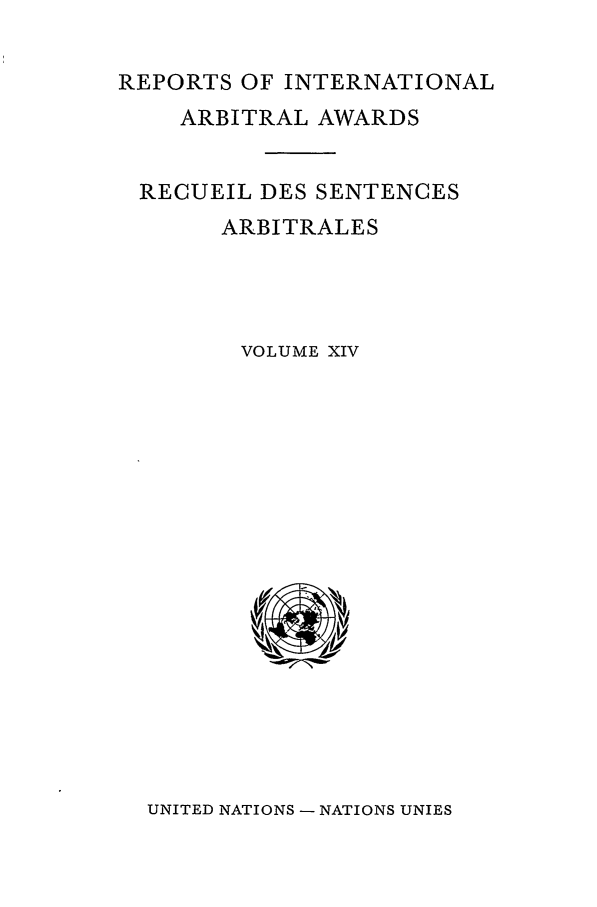 handle is hein.intyb/riaa0014 and id is 1 raw text is: REPORTS OF INTERNATIONAL
ARBITRAL AWARDS
RECUEIL DES SENTENCES
ARBITRALES
VOLUME XIV

UNITED NATIONS - NATIONS UNIES


