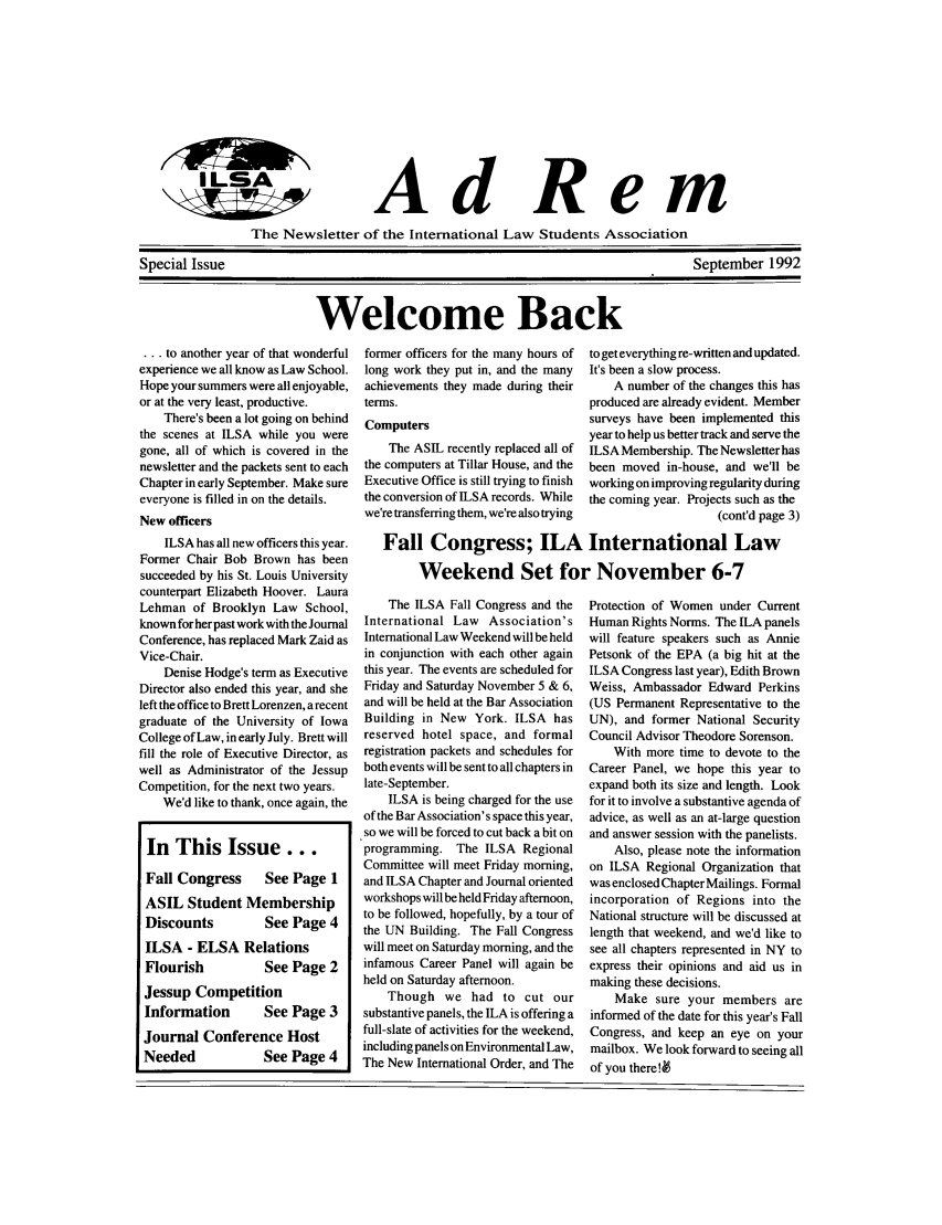 handle is hein.jessup/ilsaqrtly0001 and id is 1 raw text is: AdRemThe Newsletter of the International Law Students AssociationSpecial IssueSeptember 1992Welcome Back... to another year of that wonderfulexperience we all know as Law School.Hope your summers were all enjoyable,or at the very least, productive.There's been a lot going on behindthe scenes at ILSA while you weregone, all of which is covered in thenewsletter and the packets sent to eachChapter in early September. Make sureeveryone is filled in on the details.New officersILSA has all new officers this year.Former Chair Bob Brown has beensucceeded by his St. Louis Universitycounterpart Elizabeth Hoover. LauraLehman of Brooklyn Law School,knownforherpast work with the JournalConference, has replaced Mark Zaid asVice-Chair.Denise Hodge's term as ExecutiveDirector also ended this year, and sheleft the office to Brett Lorenzen, a recentgraduate of the University of IowaCollege of Law, in early July. Brett willfill the role of Executive Director, aswell as Administrator of the JessupCompetition, for the next two years.We'd like to thank, once again, theIn This Issue...Fall Congress      See Page 1ASIL Student MembershipDiscounts          See Page 4ILSA - ELSA RelationsFlourish           See Page 2Jessup CompetitionInformation        See Page 3Journal Conference HostNeeded             See Page 4former officers for the many hours oflong work they put in, and the manyachievements they made during theirterms.ComputersThe ASIL recently replaced all ofthe computers at Tillar House, and theExecutive Office is still trying to finishthe conversion of ILSA records. Whilewe're transferring them, we're also tryingThe ILSA Fall Congress and theInternational Law Association'sInternational Law Weekend will be heldin conjunction with each other againthis year. The events are scheduled forFriday and Saturday November 5 & 6,and will be held at the Bar AssociationBuilding in New York. ILSA hasreserved hotel space, and formalregistration packets and schedules forboth events will be sent to all chapters inlate-September.ILSA is being charged for the useof the Bar Association's space this year,so we will be forced to cut back a bit onprogramming. The ILSA RegionalCommittee will meet Friday morning,and ILSA Chapter and Journal orientedworkshops will be held Friday afternoon,to be followed, hopefully, by a tour ofthe UN Building. The Fall Congresswill meet on Saturday morning, and theinfamous Career Panel will again beheld on Saturday afternoon.Though we had to cut oursubstantive panels, the ILA is offering afull-slate of activities for the weekend,including panels on Environmental Law,The New International Order, and Theto get everything re-written and updated.It's been a slow process.A number of the changes this hasproduced are already evident. Membersurveys have been implemented thisyear to help us better track and serve theILSA Membership. The Newsletter hasbeen moved in-house, and we'll beworking on improving regularity duringthe coming year. Projects such as the(cont'd page 3)Protection of Women under CurrentHuman Rights Norms. The ILA panelswill feature speakers such as AnniePetsonk of the EPA (a big hit at theILSA Congress last year), Edith BrownWeiss, Ambassador Edward Perkins(US Permanent Representative to theUN), and former National SecurityCouncil Advisor Theodore Sorenson.With more time to devote to theCareer Panel, we hope this year toexpand both its size and length. Lookfor it to involve a substantive agenda ofadvice, as well as an at-large questionand answer session with the panelists.Also, please note the informationon ILSA Regional Organization thatwas enclosed Chapter Mailings. Formalincorporation of Regions into theNational structure will be discussed atlength that weekend, and we'd like tosee all chapters represented in NY toexpress their opinions and aid us inmaking these decisions.Make sure your members areinformed of the date for this year's FallCongress, and keep an eye on yourmailbox. We look forward to seeing allof you there!4Fall Congress; ILA International LawWeekend Set for November 6-7I LSA