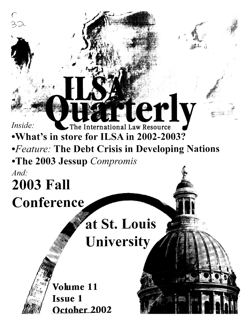 handle is hein.jessup/ilsaqrtly0011 and id is 1 raw text is: '41 '//11 0 'Inside.     The International Law Resourceiy*What's in store for ILSA in 2002-2003?*Feature: The Debt Crisis in Developing Nations*The 2003 Jessup CompromisAnd.2003 FallConferencee.                          I,at St. LouisUniversityVolume 11Issue 1October 2002