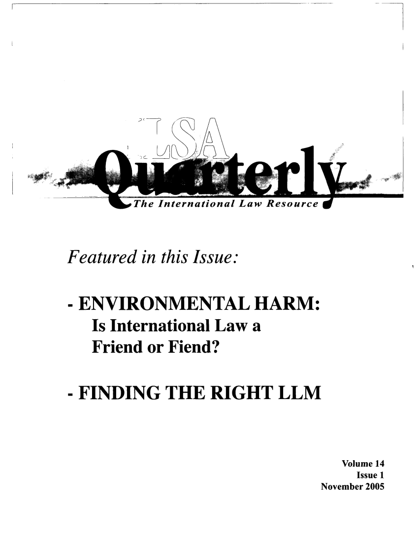 handle is hein.jessup/ilsaqrtly0014 and id is 1 raw text is: TA,The International LawesourceFeatured in this Issue:- ENVIRONMENTAL HARM:Is International Law aFriend or Fiend?- FINDING THE RIGHT LLMVolume 14Issue 1November 2005