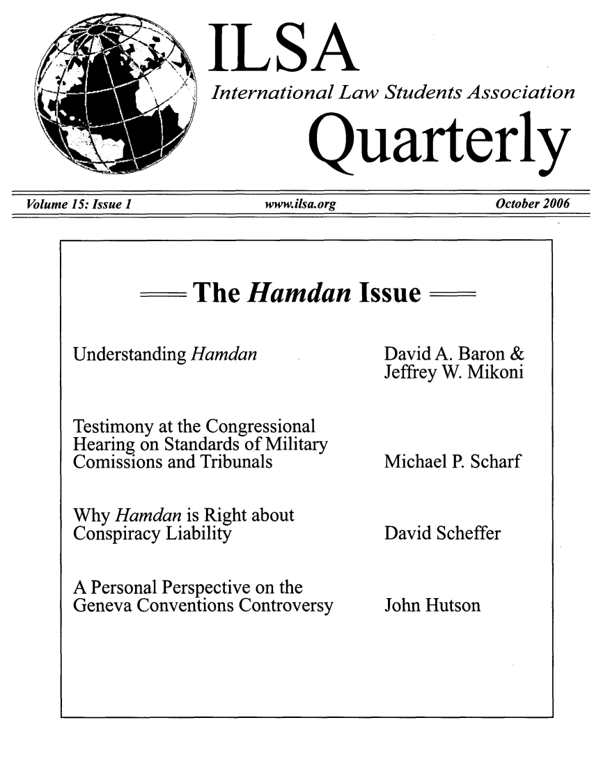 handle is hein.jessup/ilsaqrtly0015 and id is 1 raw text is: ILSAInternational Law Students AssociationQuarterlyVolume 15: Issue 1                   www.ilsa.org                       October 2006The Hamdan IssueUnderstanding HamdanTestimony at the CongressionalHearing on Standards of MilitaryComissions and TribunalsWhy Hamdan is Right aboutConspiracy LiabilityA Personal Perspective on theGeneva Conventions ControversyDavid A. Baron &Jeffrey W. MikoniMichael P. ScharfDavid SchefferJohn Hutson