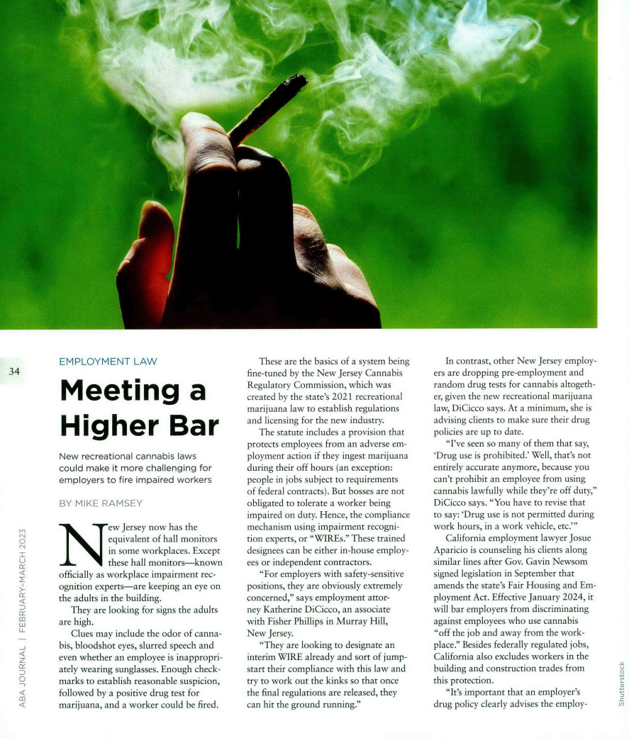 handle is hein.journals/abaj109 and id is 36 raw text is: 


































           EMPLOYMENT LAW
34

            Meeting a


            Higher Bar

            New recreational cannabis laws
            could make it more challenging for
            employers to fire impaired workers

            BY M  K[   A MY  i

                      ew Jersey now has the
  ` '                 equivalent of hall monitors
                      in some workplaces. Except
                      these hall monitors-known
           officially as workplace impairment rec-
           ognition experts-are keeping an eye on
           the adults in the building.
              They are looking for signs the adults
           are high.
              Clues may include the odor of canna-
           bis, bloodshot eyes, slurred speech and
  z        even whether an employee is inappropri-
           ately wearing sunglasses. Enough check-
   U       marks to establish reasonable suspicion,
           followed by a positive drug test for
           marijuana, and a worker could be fired.


   These are the basics of a system being
fine-tuned by the New Jersey Cannabis
Regulatory Commission, which was
created by the state's 2021 recreational
marijuana law to establish regulations
and licensing for the new industry.
   The statute includes a provision that
protects employees from an adverse em-
ployment action if they ingest marijuana
during their off hours (an exception:
people in jobs subject to requirements
of federal contracts). But bosses are not
obligated to tolerate a worker being
impaired on duty. Hence, the compliance
mechanism  using impairment recogni-
tion experts, or WIREs. These trained
designees can be either in-house employ-
ees or independent contractors.
   For employers with safety-sensitive
positions, they are obviously extremely
concerned, says employment attor-
ney Katherine DiCicco, an associate
with Fisher Phillips in Murray Hill,
New  Jersey.
   They are looking to designate an
interim WIRE already and sort of jump-
start their compliance with this law and
try to work out the kinks so that once
the final regulations are released, they
can hit the ground running.


   In contrast, other New Jersey employ-
ers are dropping pre-employment and
random  drug tests for cannabis altogeth-
er, given the new recreational marijuana
law, DiCicco says. At a minimum, she is
advising clients to make sure their drug
policies are up to date.
   I've seen so many of them that say,
'Drug use is prohibited.' Well, that's not
entirely accurate anymore, because you
can't prohibit an employee from using
cannabis lawfully while they're off duty,
DiCicco says. You have to revise that
to say: 'Drug use is not permitted during
work hours, in a work vehicle, etc.'
   California employment lawyer Josue
Aparicio is counseling his clients along
similar lines after Gov. Gavin Newsom
signed legislation in September that
amends the state's Fair Housing and Em-
ployment Act. Effective January 2024, it
will bar employers from discriminating
against employees who use cannabis
off the job and away from the work-
place. Besides federally regulated jobs,
California also excludes workers in the
building and construction trades from
this protection.
   It's important that an employer's
drug policy clearly advises the employ-


