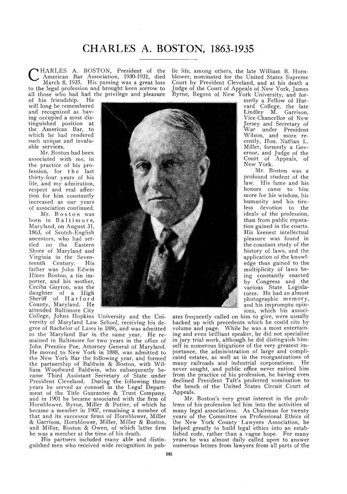 handle is hein.journals/abaj21 and id is 287 raw text is: CHARLES A. BOSTON, 1863-1935

C   HARLES A. BOSTON, President of the
American Bar Association, 1930-1931, died
March 8, 1935. His passing was a great loss
to the legal profession and brought keen sorrow to
all those who had had the privilege and pleasure
of his friendship.  He
will long be remembered
and recognized as hav-
ing occupied a most dis-
tinguished  position  at
the American Bar, to
which he had rendered
such unique and invalu-
able services.
Mr. Boston had been
associated with me, in
the practice of his pro-
fession, for t h e last
thirty-four years of his
life, and my admiration,
respect and real affec-
tion for him constantly
increased as our years
of association continued.
Mr. Boston was
born in Baltimore,
Maryland, on August 31,
1863, of Scotch-English
ancestors, who had set-
tled  on  the  Eastern
Shore of Maryland and
Virginia in the Seven-
teenth  Century.   His
father was John Edwin
Hines Boston, a tin im-
porter, and his mother,
Cecilia Guyton, was the
daughter  of a    High
Sheriff  of Harford
County, Maryland. He
attended Baltimore City
College, Johns Hopkins University and the Uni-
versity of Maryland Law School, receiving his de-
gree of Bachelor of Laws in 1886, and was admitted
to the Maryland Bar in the same year. He re-
mained in Baltimore for two years in the office of
John Prentice Poe, Attorney General of Maryland.
He moved to New York in 1888, was admitted to
the New York Bar the following year, and formed
the partnership of Baldwin & Boston, with Wil-
liam Woodward Baldwin, who subsequently be-
came Third Assistant Secretary of State under
President Cleveland. During the following three
years he served as counsel in the Legal Depart-
ment of the Title Guarantee & Trust Company,
and in 1901 he became associated with the firm of
Hornblower, Byrne, Miller & Potter, of which he
became a member in 1907, remaining a member of
that and its successor firms of Hornblower, Miller
& Garrison, Hornblower, Miller, Miller & Boston,
and Miller, Boston & Owen, of which latter firm
he was a member at the time of his death.
His partners included many able and distin-
guished men who received wide recognition in pub-

lic life, among others, the late William B. Horn-
blower, nominated for the United States Supreme
Court by President Cleveland, and at his death a
Judge of the Court of Appeals of New York, James
Byrne, Regent of New York University, and for-
merly a Fellow of Har-
vard College, the late
Lindley  M. Garrison,
Vice-Chancellor of New
Jersey and Secretary of
War   under   President
Wilson, and more re-
cently, Hon. Nathan L.
Miller, formerly a Gov-
ernor, and Judge of the
Court of Appeals, of
New York.
Mr. Boston was a
profound student of the
law. His fame and his
honors came to     him
more for his wisdom, his
humanity and his tire-
less  devotion  to  the
ideals of the profession,
than from public reputa-
tion gained in the courts.
His keenest intellectual
pleasure was found in
the constant study of the
history of laws, and the
application of the knowl-
edge thus gained to the
multiplicity of laws be-
ing constantly enacted
by  Congress and the
various State Legisla-
tures. He had an almost
photographic memory,
and his impromptu opin-
ions, which his associ-
ates frequently called on him to give, were usually
backed up with precedents which he could cite by
volume and page. While he was a most entertain-
ing and even brilliant speaker, he did not specialize
in jury trial work, although he did distinguish him-
self in numerous litigations of the very greatest im-
portance, the administration of large and compli-
cated estates, as well as in the reorganizations of
many railroads and industrial corporations. He
never sought, and public office never enticed him
from the practice of his profession, he having even
declined President Taft's proferred nomination to
the bench of the United States Circuit Court of
Appeals.
Mr. Boston's very great interest in the prob-
lems of his profession led him into the activities of
many legal associations. As Chairman for twenty
years of the Committee on Professional Ethics of
the New York County Lawyers Association, he
helped greatly to build legal ethics into an estab-
lished code, rather than a vague hope. For many
years he was almost daily called upon to answer
numerous letters from lawyers from all parts of the


