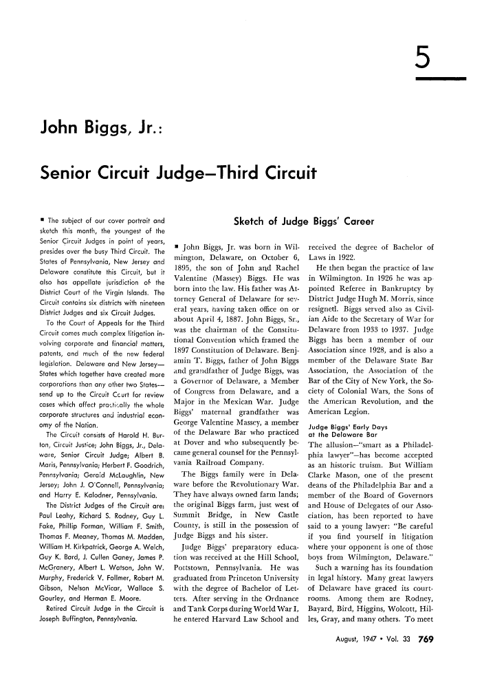 handle is hein.journals/abaj33 and id is 795 raw text is: 5

John Biggs, Jr.:
Senior Circuit Judge-Third Circuit

0 The subject of our cover portrait and
sketch this month, the youngest of the
Senior Circuit Judges in point of years,
presides over the busy Third Circuit. The
States of Pennsylvania, New Jersey and
Delaware constitute this Circuit, but it
also has appellate jurisdiction of the
District Court of the Virgin Islands. The
Circuit contains six districts with nineteen
District Judges and six Circuit Judges.
To the Court of Appeals for the Third
Circuit comes much complex litigation in-
volving corporate and financial matters,
patents, and much of the new federal
legislation. Delaware and New Jersey-
States which together have created more
corporations than any other two States-
send up to the Circuit Court for review
cases which affect practirally the whole
corporate structures and industrial econ-
omy of the Nation.
The Circuit consists of Harold H. Bur-
ton, Circuit Justce; John Biggs, Jr., Dela-
ware, Senior Circuit Judge; Albert B.
Maris, Pennsylvania; Herbert F. Goodrich,
Pennsylvania; Gerald McLaughlin, New
Jersey; John J. O'Connell, Pennsylvania;
and Harry E. Kolodner, Pennsylvania.
The District Judges of the Circuit are:
Paul Leahy, Richard S. Rodney, Guy L.
Fake, Phillip Forman, William F. Smith,
Thomas F. Meaney, Thomas M. Madden,
William H. Kirkpatrick, George A. Welch,
Guy K. Bard, J. Cullen Ganey, James P.
McGronery, Albert L. Watson, John W.
Murphy, Frederick V. Follmer, Robert M.
Gibson, Nelson McVicar, Wallace S.
Gourley, and Herman E. Moore.
Retired Circuit Judge in the Circuit is
Joseph Buffington, Pennsylvania.

E John Biggs, Jr. was born in Wil-
mington, Delaware, on October 6,
1895, the son of John arid Rachel
Valentine (Massey) Biggs. He was
born into the law. His father was At-
torney General of Delaware for se-/-
eral years, taving taken office on or
about April 4, 1887. John Biggs, Sr.,
was the chairman of the Constitu-
tional Convention which framed the
1897 Constitution of Delaware. Benj-
amin T. Biggs, father of John Biggs
and grandfather of Judge Biggs, was
a Governor of Delaware, a Member
of Congress from Delaware, and a
Major in the Mexican War. Judge
Biggs' maternal grandfather was
George Valentine Massey, a member
of the Delaware Bar who practiced
at Dover and who subsequently be-
came general counsel for the Pennsyl-
vania Railroad Company.
The Biggs family were in Dela-
ware before the Revolutionary War.
They have always owned farm lands;
the original Biggs farm, just west of
Summit Bridge, in     New   Castle
County, is still in the possession of
Judge Biggs and his sister.
Judge Biggs' preparatory educa-
tion was received at the Hill School,
Pottstown, Pennsylvania. He was
graduated from Princeton University
with the degree of Bachelor of Let-
ters. After serving in the Ordnance
and Tank Corps during World War I,
he entered Harvard Law School and

received the degree of Bachelor of
Laws in 1922.
He then began the practice of law
in Wilmington. In 1926 he was ap
pointed Referee in Bankruptcy by
District Judge Hugh M. Morris, since
resigned. Biggs served also as Civil-
ian Aide to the Secretary of War for
Delaware from 1933 to 1937. Judge
Biggs has been a member of our
Association since 1928, and is also a
member of the Delaware State Bar
Association, the Association of the
Bar of the City of New York, the So-
ciety of Colonial Wars, the Sons of
the American Revolution, and the
American Legion.
Judge Biggs' Early Days
at the Delaware Bar
The allusion-smart as a Philadel-
phia lawyer-has become accepted
as an historic truism. But William
Clarke Mason, one of the present
deans of the Philadelphia Bar and a
member of the Board of Governors
and House of Delegates of our Asso-
ciation, has been reported to have
said to a young lawyer: Be careful
if you find yourself in litigation
where your opponent is one of those
boys from Wilmington, Delaware.
Such a warning has its foundation
in legal history. Many great lawyers
of Delaware have graced its court-
rooms. Among them are Rodney,
Bayard, Bird, Higgins, Wolcott, Hil-
les, Gray, and many others. To meet

August, 1947  Vol. 33 769

Sketch of Judge Biggs' Career


