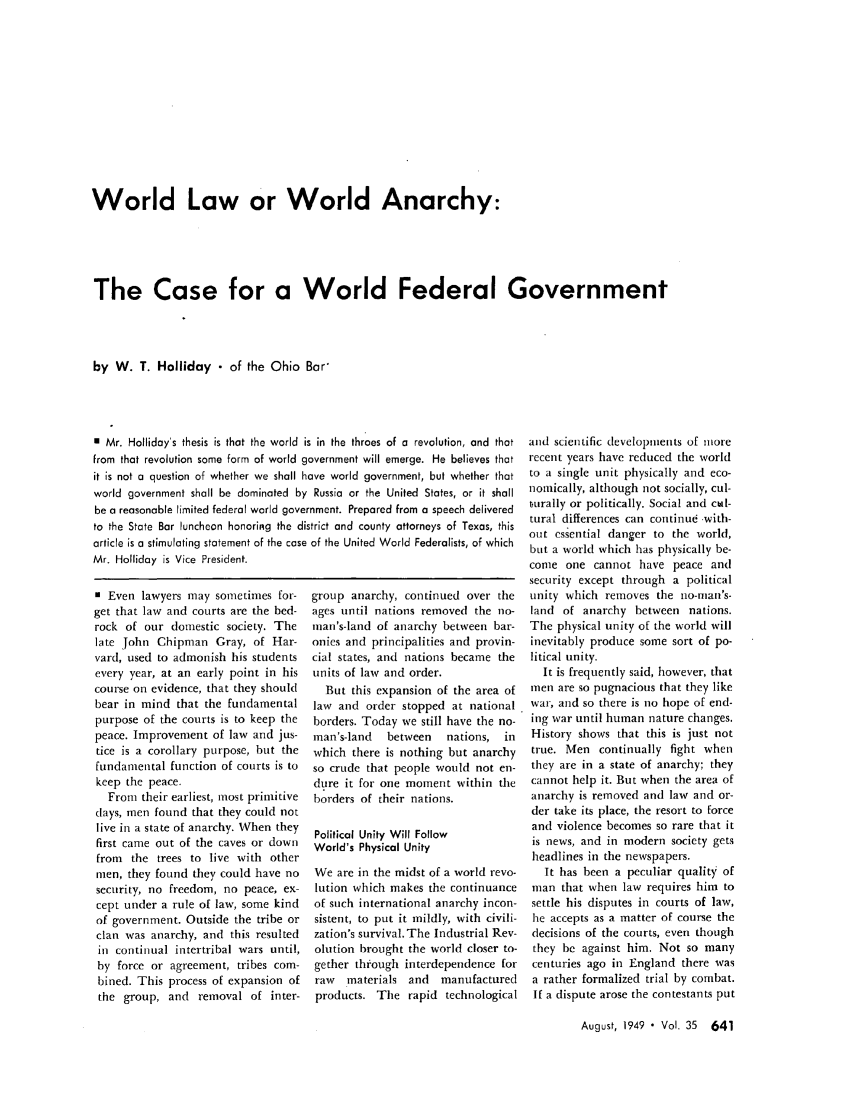 handle is hein.journals/abaj35 and id is 643 raw text is: World Law or World Anarchy:
The Case for a World Federal Government
by W. T. Holliday - of the Ohio Bar'

E Mr. Holliday's thesis is that the world is in the throes of a revolution, and that
from that revolution some form of world government will emerge. He believes that
it is not a question of whether we shall have world government, but whether that
world government shall be dominated by Russia or the United States, or it shall
be a reasonable limited federal world government. Prepared from a speech delivered
to the State Bar luncheon honoriRg the district and county attorneys of Texas, this
article is a stimulating statement of the case of the United World Federalists, of which
Mr. Holliday is Vice President.

0 Even lawyers may sometimes for-
get that law and courts are the bed-
rock of our domestic society. The
late John Chipman Gray, of Har-
vard, used to admonish his students
every year, at an early point in his
course on evidence, that they should
bear in mind that the fundamental
purpose of the courts is to keep the
peace. Improvement of law and jus-
tice is a corollary purpose, but the
fundamental function of courts is to
keep the peace.
From their earliest, most primitive
clays, men found that they could not
live in a state of anarchy. When they
first came out of the caves or down
from the trees to live with other
men, they found they could have no
security, no freedom, no peace, ex-
cept under a rule of law, some kind
of government. Outside the tribe or
clan was anarchy, and this resulted
in continual intertribal wars until,
by force or agreement, tribes com-
bined. This process of expansion of
the group, and removal of inter-

group anarchy, continued over the
ages until nations removed the no-
man's-land of anarchy between bar-
onies and principalities and provin-
cial states, and nations became the
units of law and order.
But this expansion of the area of
law and order stopped at national
borders. Today we still have the no-
man's-land  between   nations, in
which there is nothing but anarchy
so crude that people would not en-
dure it for one moment within the
borders of their nations.
Political Unity Will Follow
World's Physical Unity
We are in the midst of a world revo-
lution which makes the continuance
of such international anarchy incon-
sistent, to put it mildly, with civili-
zation's survival. The Industrial Rev-
olution brought the world closer to-
gether through interdependence for
raw  materials and  manufactured
products. The rapid technological

and scientific developments of more
recent years have reduced the world
to a single unit physically and eco-
nomically, although not socially, cul-
turally or politically. Social and ctal-
tural differences can continue -with-
out essential danger to the world,
but a world which has physically be-
come one cannot have peace and
security except through a political
unity which removes the no-man's-
land of anarchy between nations.
The physical unity of the world will
inevitably produce some sort of po-
litical unity.
It is frequently said, however, that
men are so pugnacious that they like
war, and so there is no hope of end-
ing war until human nature changes.
History shows that this is just not
true. Men continually fight when
they are in a state of anarchy; they
cannot help it. But when the area of
anarchy is removed and law and or-
der take its place, the resort to force
and violence becomes so rare that it
is news, and in modern society gets
headlines in the newspapers.
It has been a peculiar quality of
man that when law requires him to
settle his disputes in courts of law,
he accepts as a matter of course the
decisions of the courts, even though
they be against him. Not so many
centuries ago in England there was
a rather formalized trial by combat.
If a dispute arose the contestants put

August, 1949  Vol. 35 641


