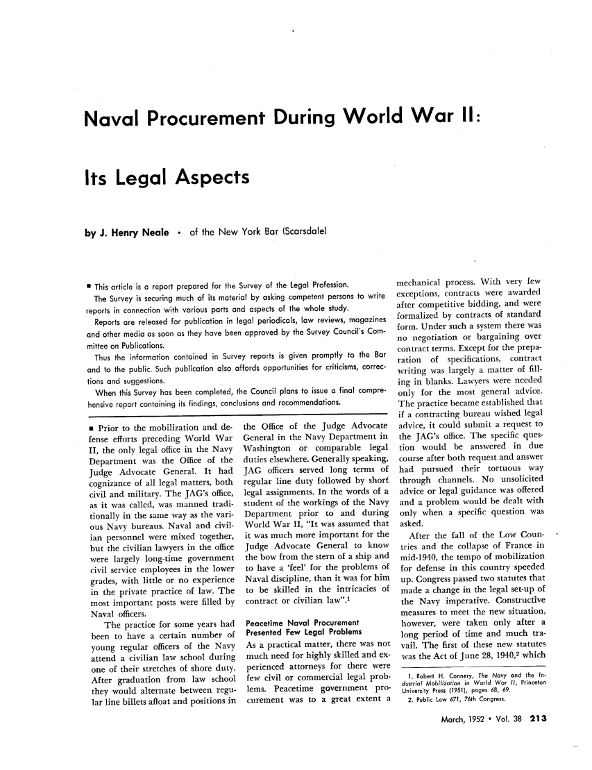 handle is hein.journals/abaj38 and id is 213 raw text is: Naval Procurement During World War II:
Its Legal Aspects
by J. Henry Neale  of the New York Bar (Scarsdale)

* This article is a report prepared for the Survey of the Legal Profession.
The Survey is securing much of its material by asking competent persons to write
reports in connection with various parts and aspects of the whole study.
Reports are released for publication in legal periodicals, law reviews, magazines
and other media as soon as they have been approved by the Survey Council's Com-
mittee on Publications.
Thus the information contained in Survey reports is given promptly to the Bar
and to the public. Such publication also affords opportunities for criticisms, correc-
tions and suggestions.
When this Survey has been completed, the Council plans to issue a final compre-
hensive report containing its findings, conclusions and recommendations.

s Prior to the mobilization and de-
fense efforts preceding World War
II, the only legal office in the Navy
Department was the Office of the
Judge Advocate General. It had
cognizance of all legal matters, both
civil and military. The JAG's office,
as it was called, was manned tradi-
tionally in the same way as the vari-
ous Navy bureaus. Naval and civil-
ian personnel were mixed together,
but the civilian lawyers in the office
were largely long-time government
civil service employees in the lower
grades, with little or no experience
in the private practice of law. The
most important posts were filled by
Naval officers.
The practice for some years had
been to have a certain number of
young regular officers of the Navy
attend a civilian law school during
one of their stretches of shore duty.
After graduation from law school
they would alternate between regu-
lar line billets afloat and positions in

the Office of the Judge Advocate
General in the Navy Department in
Washington    or comparable legal
duties elsewhere. Generally speaking,
JAG officers served long terms of
regular line duty followed by short
legal assignments. In the words of a
student of the workings of the Navy
Department prior to and during
World War II, It was assumed that
it was much more important for the
Judge Advocate General to know
the bow from the stern of a ship and
to have a 'feel' for the problems of
Naval discipline, than it was for him
to be skilled in the intricacies of
contract or civilian law.1
Peacetime Naval Procurement
Presented Few Legal Problems
As a practical matter, there was not
much need for highly skilled and ex-
perienced attorneys for there were
few civil or commercial legal prob-
lems. Peacetime government pro-
curement was to a great extent a

mechanical process. With very few
exceptions, contracts were awarded
after competitive bidding, and were
formalized by contracts of standard
form. Under such a system there was
no negotiation or bargaining over
contract terms. Except for the prepa-
ration  of   specifications, contract
writing was largely a matter of fill-
ing in blanks. Lawyers were needed
only for the most general advice.
The practice became established that
if a contracting bureau wished legal
advice, it could submit a request to
the JAG's office. The specific ques-
tion would be answered in due
course after both request and answer
had   pursued   their tortuous way
through channels. No unsolicited
advice or legal guidance was offered
and a problem would be dealt with
only when a specific question was
asked.
After the fall of the Low Coun-
tries and the collapse of France in
mid-1940, the tempo of mobilization
for defense in this country speeded
up. Congress passed two statutes that
made a change in the legal set-up of
the Navy imperative. Constructive
measures to meet the new situation,
however, were taken only after a
long period of time and much tra-
vail. The first of these new statutes
was the Act of June 28, 1940,2 which
1. Robert H. Cannery, The Navy and the In-
dustrial Mobilization in World War II, Princeton
University Press (19511, pages 68, 69.
2. Public Law 671, 76th Congress.

March, 1952 * Vol. 38 213



