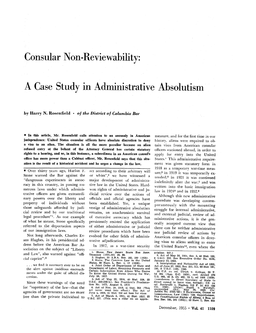 handle is hein.journals/abaj41 and id is 1111 raw text is: Consular Non-Reviewability:A Case Study in Administrative Absolutismby Harry N. Rosenfield  of the District of Columbia Bar* In this article, Mr. Rosenfield callsjurisprudence: United States consulara visa to an alien. The situation isrefused entry at the behest of therights to a hearing, and so, in this instanoffice has more power than a Cabinet oation is the result of a historical acciden9 Over thirty years ago, Harlan F.Stone warned the Bar against thedangerous experiments in autoc-racy in this country, in passing nu-merous laws under which adminis-trative officers are given extraordi-nary powers over the liberty andproperty  of   individuals  withoutthose safeguards afforded by judi-cial review and by our traditionallegal procedure1. As one exampleof what he meant, Stone specificallyreferred to the deportation aspectsof our immigration laws.Not long afterwards, Charles Ev-ans Hughes, in his piesidential ad-dress before the American Bar As-sociation on the subject of Libertyand Law, also warned against offi-cial caprice:2 . . we find it necessary ever to be onthe alert against insidious encroach-ments under the guise of official dis-cretion.Since these warnings of the needfor supremacy of the law-that theagencies of government are no morefree than the private individual toattention to an anomaly in American           measure, and for the first time in ourfficers have absolute discretion to deny       history, aliens were required to ob-all the more peculiar because an alien         tain   visas from   American     consularAttorney   General has certain     statutory   officers stationed abroad, in order tocc, a subordinate in an American consul's      apply    for  entry   into   the  Unitedofficer. Mr. Rosenfield says that this situ-   States.' This administrative require-t and he urges a change in the law.            nent was given      statutory form     in1918 as a temporary war-time meas-act according to their arbitrary will        ure;5 in 1919 it was temporarily ex-or  whim,3    we   have    witnessed   a    tended;0 in    1921 it was continuedmajor development of adininistra-            indefinitely after the war;7 and wastive law in the United States. Hard-         written into the basic immigrationwon rights of administrative and ju-         aw in 19248 and in 1952.9dicial review     over  the   actions of        Although this new      administrativeofficials and   official agencies have       procedure was developing         contem-been    established. Yet,     a   unique     poraneously with        the mountingvestige of administrative absolutism         struggle for internal administrative,remains, an     anachronistic survival       and external judicial, review      of ad-of executive     autocracy   which    has    ministrative actions, it is the gen-persistently resisted   the application      erally  accepted    current view     thatof either administrative or judicial         there can he neither administrativereview   procedures which have been          nor judicial review       of actions byevolved for other fields of adminis-         American consular officers in deny-trative adjudications.                       ing visas to aliens seeking to enterIn  1917, as a war-time security          the United Statesl0, even where the1. Stone, NEw   JERSEY SrA'E Ba AssN.     priation bill.)YEAesoox (1921-22) 49, 60.                     8. Act of May 26, 1924, See. 2, 43 Stat. 153.2. Hugs.e 50 A.B A. REP. 183, 189 (1925).  8 U.S.C. 202. See Executive Order No. 4125,3. Stone, The Common Law in the United     January 12, 1925.States, 50 HAz. L. REV. 4. 17 (1936).         9. Immigration and Nationality Act of 1952,4. Joint Order of Department of State and  Act of June 27, 1952, See. 211, 215, 66 Stat. 181,Department of Labor, Requiring Passports and  190, 8 U.S.C. 1181. 1185Certain Information from Aliens Who Desire     10. U.S. ex rel. Ulrich v. Kellogg, 30 F.To Enter the United States During the War,   2d 984 (App. D.C. 1929), cert. denied 279July 26, 1917.                               U.S. 868, 49 S. Ct, 482, 73 L. ed 1005 (1929)5. Art of May 22, 1918, 40 Stat. 559, 22   (mandamus to direct Secretary of State toU.S.C. 223-226(b). See President's Proclama-  direct consul to Issue visa, denied). US. extion No. 1473. August 8, 1918.               rel. Santarelli v. Hughes 116 F 2d 613 (3d6. Act of Nov. 10, 1919, 41 Stat. 353 (This  Cir. 1940),  (dicta); Segat  v. Marshall,ureported   (D.C.   May   25,  1949,  Civ.act never went into effect.) The Act of      Action No. 2758-'4); 3 HAcxwoRTH, DxazsT opJune 4, 1920, 41 Stat. 750 set fees for visas  INTElarArioiAL LAW (1942) 723; Oppenheimer,7. Act of March 2. 1921, 41 Stat. 1217, 22  The Constitutienal Rights of Aliens, 1 B orU.S.C. 227. (This was a rider on an appro-    Rrs. REv. 160, 101 (1941); 52 HARV. L. Rev. 833December, 1955 - VoL 41 1109