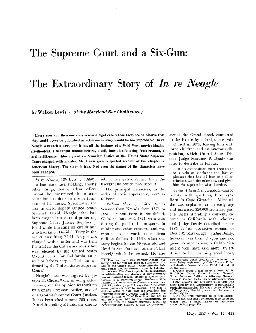 handle is hein.journals/abaj43 and id is 415 raw text is: The Supreme Court and a Six-Gun:
The Extraordinary Story of In re Neagle
by Walker Lewis  of the Maryland Bar (Baltimore)

Every now and then one runs across a I
they could never be published as fiction-I
Neagle was such a case, and it has all the
six-shooters, a beautiful blonde heiress, a
multimillionaire widower, and an Associat
Court charged with murder. Mr. Lewis gi
American history. The story is true. Not
been changed.
In re Neagle, 135 U. S. 1 (1890),
is a landmark case, holding, among
other things, that a federal officer
cannot be prosecuted    in  a state
court for acts done in the perform-
arnce of his duties. Specifically, the
case involved deputy United States
Marshal David    Neagle who had
been assigned the duty of protecting
Supreme Court Justice Stephen J.
Field while traveling on circuit and
who had killed David S. Terry in the
act of assaulting Field. Neagle was
charged with murder and was held
for trial in the California courts but
was released by the United States
Circuit Court for California on a
writ of habeas corpus. This was af-
firmed by the United States Supreme
Court.'
Neagle's case was argued by Jo-
seph H. Choate,2 one of our greatest
lawyers, and the opinion was written
by Samuel Freeman Miller, one of
our greatest Supreme Court Justices.
It has been cited almost 200 times.
Notwithstanding all this, the case it-

egal case whose facts are so bizarre that   owned the Grand Hotel, connected
the story would be too improbable. In re to the Palace by a bridge. His wife
features of a Wild West movie: blazing     had died in 1875, leaving him       with
tall, bowie-knife-toting frontiersman, a   three children and an amorous dis-
Ie Justice of the United States Supreme position, which United States Dis-
te  ustceof he  nied  tats  uprme trict judge Matthew     P. Deady was
ies a spirited account of this chapter in    trt    dg   e   ahe  w     a
later to describe as follows:
even the names of the characters have
In his comipositlion there appears to
be a vein of sentiment and love of
pleasure that has led him into illicit
self is less extraordinary than      the      relations with the other sex, and given
background which produced it.                 him the reputation of a libertine.
The principal characters, in       the      Sarah Althea Hill, a golden-haired
order of their appearance, were as          beauty   with   sparkling    blue  eyes.
follows:                                   Born in Cape Girardeau, Missouri,
William    Shiron, United      States    she was orphaned at an early age
Senator from    Nevada from     1875 to    and inherited $20,000 from      her par-
1881. He was born        in  Smithfield,   ents. After attending a convent, she
Ohio, on January 9, 1821, went west        came    to  California   with   relatives
during the gold rush, prospered in          and Judge Deady described her in
mining and other ventures, and was          1885   as an   attractive  woman     of
reputed   to be worth     some fifteen      about 32 years of age. Judge Deady,
million dollars. In    1880, when our       however, was from     Oregon and not
story begins, he was 59 years old and      given to superlatives; a Californian
lived in San Francisco at the Palace       might well have said more. In ad-
Hotel,3 which     le owned. He also        dition to her stunning good looks,
1. The real issue was whether Neagle was  The Supreme Court divided on the issue, dis-
being held for an act done in pursuance of a  sents being registered by Chief Justice Fuller
law of the United States. Otherwise the fed-  and Justice Lamar. Justice Field did not sit
eral courts had no habeas corpus jurisdiction  in the case.
in the case. The Court upheld its jurisdiction  2. Other counsel, also notable, were W. H.
nutwithstanding the absence of any statutory  H. Miller, United States Attorney General,
law authorizing federal officers to furnish pro-  G. A. Johnson, California Attorney General,
tection to a traveling judge. Professor Wil-  James C. Carter, Zachariah Montgomery, Sam-
loughby, in PIICIPLES OF CONSTITUTIONAL LAW  uel Shellabarger and Jeremiah M. Wilson. The
(2d Ed., 1930), page 619, says that the court  brief filed by Mr. Montgomery is particularly
came perilously near to holding, If in fact it  readable and moving. He was a personal friend
did not actually hold, that the President has  of Terry and, like him, an ardent believer in
inherent executive power; that is, powers in-  states' rights.
herent in him as Chief Executive, and not as  2. At the time reputed to be the largest,
expressly given him by the Constitution, or  most costly, and most commodious hotel in the
implied from the powers expressly given, or  world. John S. Hittel, HISTORY OF SAN FRAN-
constitutionally granted to him by Congress.  cisco (1878), page 450.

May, 1957  Vol. 43 415


