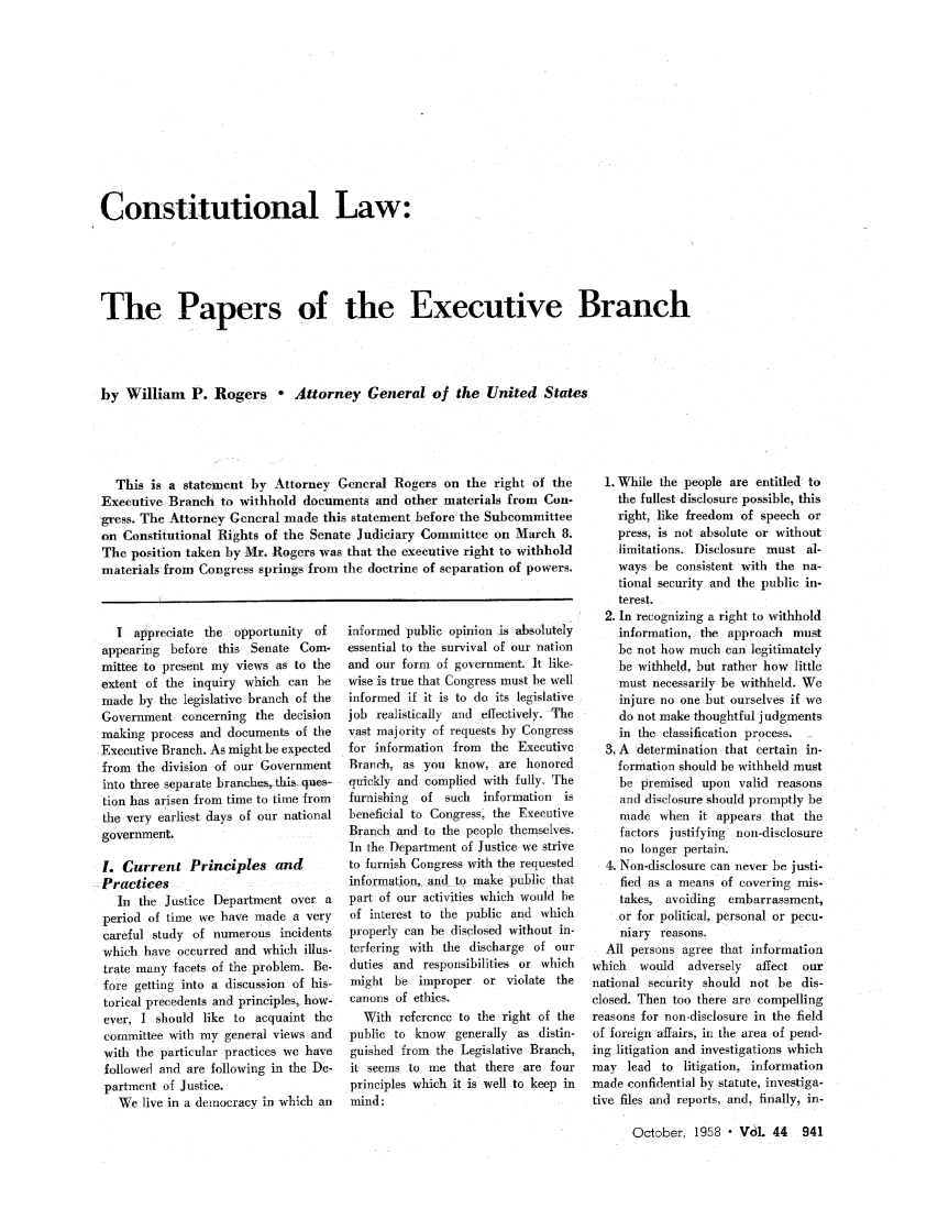 handle is hein.journals/abaj44 and id is 941 raw text is: Constitutional Law:
The Papers of the Executive Branch
by William P. Rogers ° Attorney General of the United States

This is a state-ment by Attorney General Rogers on the right of the
Executive Branch to withhold documents and other materials from Con-
gress. The Attorney General made this statement before the Subcommittee
on Constitutional Rights of the Senate Judiciary Committee on March 8.
The position taken by Mr. Rogers was that the executive right to withhold
materials from Congress springs from the doctrine of separation of powers.

I appreciate the opportunity of
appearing before this Senate Com-
mittee to present my views as to the
extent of the inquiry which can be
made by the legislative branch of the
Government concerning the decision
making process and documents of the
Executive Branch. As might be expected
from the division of our Government
into three separate branches, this ques.-
tion has arisen from time to time from
the very earliest days of our national
government.
I. Current Principles and
Practices
In the Justice Department over a
period of time we have made a very
careful study of numerous incidents
which have occurred and which illus-
trate many facets of the problem. Be-
fore getting into a discussion of his-
torical precedents and principles, how-
ever, I should like to acquaint the
committee with my general views and
with the particular practices we have
followed and are following in the De-
partment of Justice.
We live in a democracy in which an

informed public opinion is absolutely
essential to the survival of our nation
and our form of government. It like-
wise is true that Congress must be well
informed if it is to do its legislative
job realistically and effectively. The
vast majority of requests by Congress
for information from the Executive
Branch, as you know, are honored
quickly and complied with fully. The
furnishing  of such   information  is
beneficial to Congress, the Executive
Branch and to the people themselves.
In the Department of Justice we strive
to furnish Congress with the requested
information, and to make public that
part of our activities which would be
of interest to the public and which
properly can be disclosed without in-
terfering with the discharge of our
duties and responsibilities or which
might be improper or violate the
canons of ethics.
With reference to the right of the
public to know   generally as distin-
guished from the Legislative Branch,
it seems to me that there are four
principles which it is well to keep in
mind:

1. While the people are entitled to
the fullest disclosure possible, this
right, like freedom of speech or
press, is not absolute or without
limitations. Disclosure must al-
ways be consistent with the na-
tional security and the public in-
terest.
2. In recognizing a right to withhold
information, the approach must
be not how much can legitimately
be withheld, but rather how little
must necessarily be withheld. We
injure no one but ourselves if we
do not make thoughtful judgments
in the classification process.
3. A determination that certain in-
formation should be withheld must
be premised upon valid reasons
and disclosure should promptly be
made when it appears that the
factors justifying non-disclosure
no longer pertain.
4. Non-disclosure can never be justi-
fied as a means of covering mis-
takes, avoiding   embarrassment,
or for political, personal or pecu-
niary reasons.
All persons agree that information
which   would   adversely  affect  our
national security should not be dis-
closed. Then too there are compelling
reasons for non-disclosure in the field
of foreign affairs, in the area of pend-
ing litigation and investigations which
may lead to litigation, information
made confidential by statute, investiga-
tive files and reports, and, finally, in-
October, 1958  V61. 44 941


