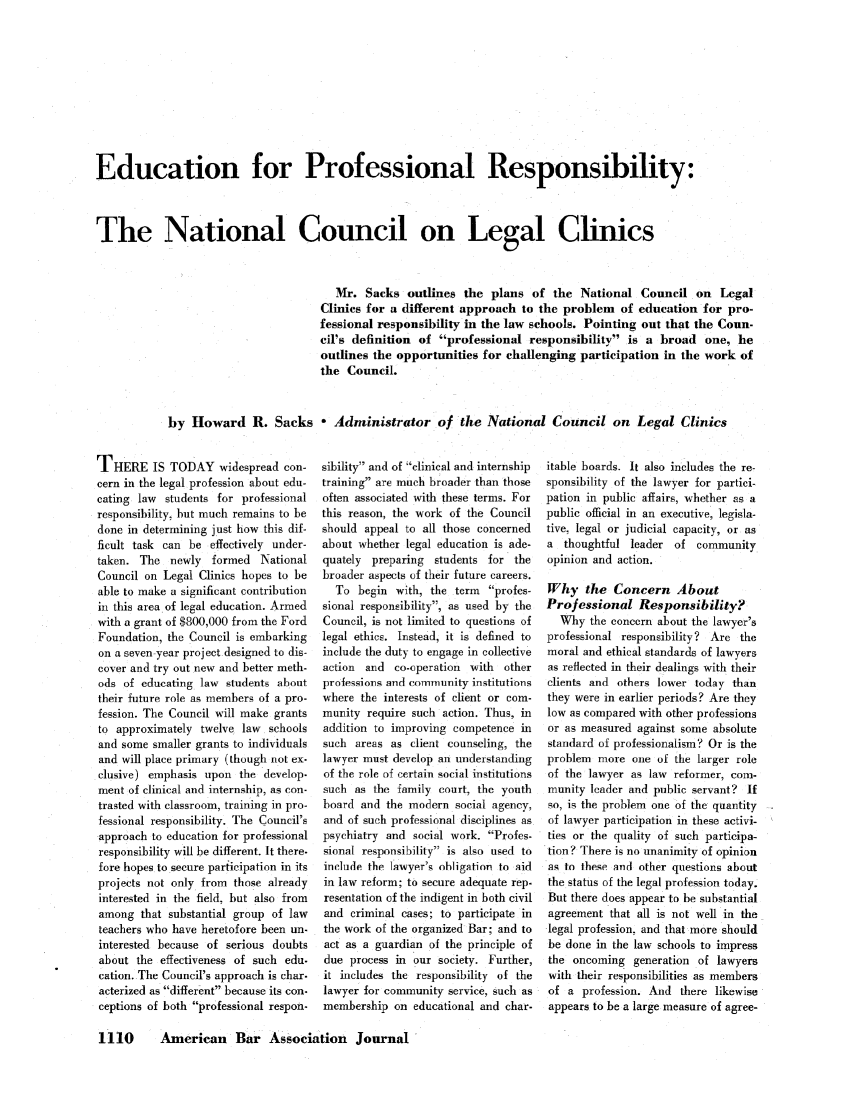 handle is hein.journals/abaj46 and id is 1112 raw text is: Education for Professional Responsibility:
The National Council on Legal Clinics
Mr. Sacks outlines the plans of the National Council on Legal
Clinics for a different approach to the problem of education for pro-
fessional responsibility in the law schools. Pointing out that the Coun-
cil's definition of professional responsibility is a broad one, he
outlines the opportunities for challenging participation in the work of
the Council.
by Howard R. Sacks - Administrator of the National Council on Legal Clinics

THERE IS TODAY widespread con-
cern in the legal profession about edu-
cating law students for professional
responsibility, but much remains to be
done in determining just how this dif-
ficult task can be effectively under-
taken. The newly formed National
Council on Legal Clinics hopes to be
able to make a significant contribution
in this area of legal education. Armed
with a grant of $800,000 from the Ford
Foundation, the Council is embarking
on a seven-year project designed to dis-
cover and try out new and better meth-
ods of educating law students about
their future role as members of a pro-
fession. The Council will make grants
to approximately twelve law schools
and some smaller grants to individuals
and will place primary (though not ex-
clusive) emphasis upon the develop-
ment of clinical and internship, as con-
trasted with classroom, training in pro-
fessional responsibility. The Council's
approach to education for professional
responsibility will be different. It there.
fore hopes to secure participation in its
projects not only from those already
interested in the field, but also from
among that substantial group of law
teachers who have heretofore been un-
interested because of serious doubts
about the effectiveness of such edu-
cation. The Council's approach is char.
acterized as different because its con.
ceptions of both professional respon-

sibility and of clinical and internship
training are much broader than those
often associated with these terms. For
this reason, the work of the Council
should appeal to all those concerned
about whether legal education is ade-
quately preparing students for the
broader aspects of their future careers.
To begin with, the term profes-
sional responsibility, as used by the
Council, is not limited to questions of
legal ethics. Instead, it is defined to
include the duty to engage in collective
action and co-operation with    other
proessiors and community institutions
where the interests of client or com-
munity require such action. Thus, in
addition to improving competence in
such areas as client counseling, the
lawyer must develop an understanding
of the role of certain social institutions
such as the family court, the youth
board and the modern social agency,
and of such professional disciplines as
psychiatry and social work. Profes-
sional responsibility is also used to
include the lawyer's obligation to aid
in law reform; to secure adequate rep.
resentation of the indigent in both civil
and criminal cases; to participate in
the work of the organized Bar; and to
act as a guardian of the principle of
due process in our society. Further,
it includes the responsibility of the
lawyer for community service, such as
membership on educational and char-

itable boards. It also includes the re-
sponsibility of the lawyer for partici-
pation in public affairs, whether as a
public official in an executive, legisla-
tive, legal or judicial capacity, or as
a thoughtful leader of community
opinion and action.
Why the Concern About
Professional Responsibility?
Why the concern about the lawyer's
professional responsibility? Are the
moral and ethical standards of lawyers
as reflected in their dealings with their
clients and others lower today than
they were in earlier periods? Are they
low as compared with other professions
or as measured against some absolute
standard of professionalism? Or is the
problem more one of the larger role
of the lawyer as law reformer, com-
munity leader and public servant? If
so, is the problem one of the quantity
of lawyer participation in these activi-
ties or the quality of such participa-
tion ? There is no unanimity of opinion
as to these and other questions about
the status of the legal profession today.
But there does appear to be substantial
agreement that all is not well in the
legal profession, and that more should
be done in the law schools to impress
the oncoming generation of lawyers
with their responsibilities as members
of a profession. And there likewise
appears to be a large measure of agree-

1110    American Bar Association Journal


