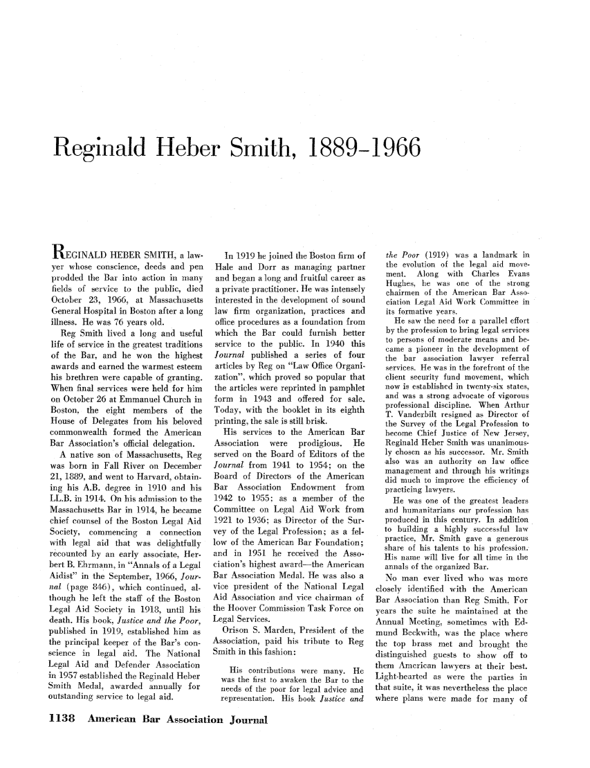 handle is hein.journals/abaj52 and id is 1140 raw text is: Reginald Heber Smith, 1889-1966

REGINALD HEBER SMITH, a law-
yer whose conscience, deeds and pen
prodded the Bar into action in many
fields of service to the public, died
October 23, 1966, at Massachusetts
General Hospital in Boston after a long
illness. He was 76 years old.
Reg Smith lived a long and useful
life of service in the greatest traditions
of the Bar, and he won the highest
awards and earned the warmest esteem
his brethren were capable of granting.
When final services were held for him
on October 26 at Emmanuel Church in
Boston, the eight members of the
House of Delegates from his beloved
commonwealth formed the American
Bar Association's official delegation.
A native son of Massachusetts, Reg
was born in Fall River on December
21, 1889, and went to Harvard, obtain-
ing his A.B. degree in 1910 and his
LL.B. in 1914. On his admission to the
Massachusetts Bar in 1914, he became
chief counsel of the Boston Legal Aid
Society, commencing   a  connection
with legal aid that was delightfully
recounted by an early associate, Her-
bert B. Ehrmann, in Annals of a Legal
Aidist in the September, 1966, Jour-
nal (page 846), which continued, al-
though he left the staff of the Boston
Legal Aid Society in 1918, until his
death. His book, Justice and the Poor,
published in 1919, established him as
the principal keeper of the Bar's con-
science in legal aid. The National
Legal Aid and Defender Association
in 1957 established the Reginald Heber
Smith Medal, awarded annually for
outstanding service to legal aid.

In 1919 he joined ie Boston firm of
Hale and Dorr as managing partner
and began a long and fruitful career as
a private practitioner. He was intensely
interested in the development of sound
law firm organization, practices and
office procedures as a foundation from
which the Bar could furnish better
service to the public. In 1940 this
Journal published a series of four
articles by Reg on Law Office Organi-
zation, which proved so popular that
the articles were reprinted in pamphlet
form in 1943 and offered for sale.
Today, with the booklet in its eighth
printing, the sale is still brisk.
His services to the American Bar
Association  were   prodigious.  He
served on the Board of Editors of the
Journal from 1941 to 1954; on the
Board of Directors of the American
Bar   Association  Endowment from
1942 to 1955; as a member of the
Committee on Legal Aid Work from
1921 to 1936; as Director of the Sur-
vey of the Legal Profession; as a fel-
low of the American Bar Foundation;
and in 1951 he received the Asso-
ciation's highest award-the American
Bar Association Medal. He was also a
vice president of the National Legal
Aid Association and vice chairman of
the Hoover Commission Task Force on
Legal Services.
Orison S. Marden, President of the
Association, paid his tribute to Reg
Smith in this fashion:
His contributions were many. Hc
was the first to awaken the Bar to the
needs of the poor for legal advice and
representation. His book Justice and

the Poor (1919) was a landmark in
the evolution of the legal aid move-
ment.  Along   with  Charles Evans
Hughes, lie was one of the strong
chairmen of the American Bar Asso-
ciation Legal Aid Work Committee in
its formative years.
He saw the need for a parallel effort
by the profession to bring legal services
to persons of moderate means and be-
came a pioneer in the development of
the bar association lawyer referral
services He was in the forefront of the
client security fund movement, which
now is established in twenty-six states,
and was a strong advocate of vigorous
professional discipline. When Arthur
T. Vanderbilt resigned as Director of
the Survey of the Legal Profession to
become Chief Justice of New Jersey,
Reginald Heber Smith was unanimous-
ly chosen as his successor. Mr. Smith
also was an authority on law office
management and through his writings
did much to improve the efficiency of
practicing lawyers.
He was one of the greatest leaders
and humanitarians our profession has
produced in this century. In addition
to building a highly successful law
practice, Mr. Smith gave a generous
share of his talents to his profession.
His name will live for all time in the
annals of the organized Bar.
No man ever lived who was more
closely identified with the American
Bar Association than Reg Smith., For
years the suite he maintained at the
Annual Meeting, sometimes with Ed-
mund Beckwith, was the place where
the top brass met and brought the
distinguished guests to show off to
them American lawyers at their best.
Light-hearted as were the parties in
that suite, it was nevertheless the place
where plans were made for many of

1138 American Bar Association Journal


