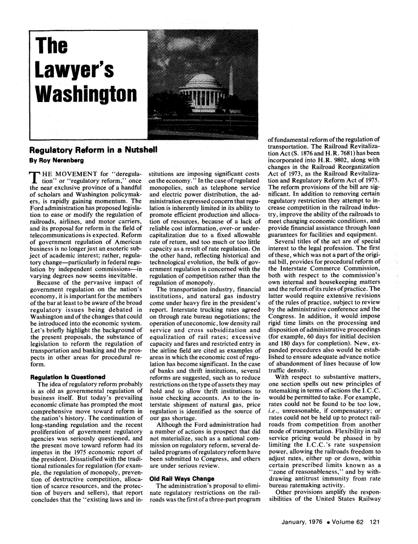 handle is hein.journals/abaj62 and id is 123 raw text is: TheLawyer'sWashingtonRegulatory Reform in a NutshellBy Roy NerenbergT HE MOVEMENT for deregula-tion or regulatory reform, oncethe near exclusive province of a handfulof scholars and Washington policymak-ers, is rapidly gaining momentum. TheFord administration has proposed legisla-tion to ease or modify the regulation ofrailroads, airlines, and motor carriers,and its proposal for reform in the field oftelecommunications is expected. Reformof government regulation of Americanbusiness is no longer just an esoteric sub-ject of academic interest; rather, regula-tory change-particularly in federal regu-lation by independent commissions-invarying degrees now seems inevitable.Because of the pervasive impact ofgovernment regulation on the nation'seconomy, it is important for the membersof the bar at least to be aware of the broadregulatory issues being debated inWashington and of the changes that couldbe introduced into the economic system.Let's briefly highlight the background ofthe present proposals, the substance oflegislation to reform the regulation oftransportation and banking and the pros-pects in other areas for procedural re-form.Regulation Is QuestionedThe idea of regulatory reform probablyis as old as governmental regulation ofbusiness itself. But today's prevailingeconomic climate has prompted the mostcomprehensive move toward reform inthe nation's history. The continuation oflong-standing regulation and the recentproliferation of government regulatoryagencies was seriously questioned, andthe present move toward reform had itsimpetus in the 1975 economic report ofthe president. Dissatisfied with the tradi-tional rationales for regulation (for exam-ple, the regulation of monopoly, preven-tion of destructive competition, alloca-tion of scarce resources, and the protec-tion of buyers and sellers), that reportconcludes that the existing laws and in-stitutions are imposing significant costson the economy. In the case of regulatedmonopolies, such as telephone serviceand electric power distribution, the ad-ministration expressed concern that regu-lation is inherently limited in its ability topromote efficient production and alloca-tion of resources, because of a lack ofreliable cost information, over- or under-capitalization due to a fixed allowablerate of return, and too much or too littlecapacity as a result of rate regulation. Onthe other hand, reflecting historical andtechnological evolution, the bulk of gov-ernment regulation is concerned with theregulation of competition rather than theregulation of monopoly.The transportation industry, financialinstitutions, and natural gas industrycome under heavy fire in the president'sreport. Interstate trucking rates agreedon through rate bureau negotiations; theoperation of uneconomic, low density railservice and cross subsidization andequalization of rail rates; excessivecapacity and fares and restricted entry inthe airline field are cited as examples ofareas in which the economic cost of regu-lation has become significant. In the caseof banks and thrift institutions, severalreforms are suggested, such as to reducerestrictions on the type of assets they mayhold and to allow thrift institutions toissue checking accounts. As to the in-terstate shipment of natural gas, priceregulation is identified as the source ofour gas shortage.Although the Ford administration hada number of actions in prospect that didnot materialize, such as a national com-mission on regulatory reform, several de-tailed programs of regulatory reform havebeen submitted to Congress, and othersare under serious review.Old Rail Ways ChangeThe administration's proposal to elimi-nate regulatory restrictions on the rail-roads was the first of a three-part programof fundamental reform of the regulation oftransportation. The Railroad Revitaliza-tion Act (S. 1876 and H.R. 7681) has beenincorporated into H.R. 9802, along withchanges in the Railroad ReorganizationAct of 1973, as the Railroad Revitaliza-tion and Regulatory Reform Act of 1975.The reform provisions of the bill are sig-nificant. In addition to removing certainregulatory restriction they attempt to in-crease competition in the railroad indus-try, improve the ability of the railroads tomeet changing economic conditions, andprovide financial assistance through loanguarantees for facilities and equipment.Several titles of the act are of specialinterest to the legal profession. The firstof these, which was not a part of the origi-nal bill, provides for procedural reform ofthe Interstate Commerce Commission,both with respect to the commission'sown internal and housekeeping mattersand the reform of its rules of practice. Thelatter would require extensive revisionsof the rules of practice, subject to reviewby the administrative conference and theCongress. In addition, it would imposerigid time limits on the processing anddisposition of administrative proceedings(for example, 60 days for initial decisionand 180 days for completion). New, ex-panded procedures also would be estab-lished to ensure adequate advance noticeof abandonment of lines because of lowtraffic density.With respect to substantive matters,one section spells out new principles ofratemaking in terms of actions the I.C.C.would be permitted to take. For example,rates could not be found to be too low,i.e., unreasonable, if compensatory; orrates could not be held up to protect rail-roads from competition from anothermode of transportation. Flexibility in railservice pricing would be phased in bylimiting the I.C.C.'s rate suspensionpower, allowing the railroads freedom toadjust rates, either up or down, withincertain prescribed limits known as azone of reasonableness, and by with-drawing antitrust immunity from ratebureau ratemaking activity.Other provisions amplify the respon-sibilities of the United States RailwayJanuary, 1976 e Volume 62 121