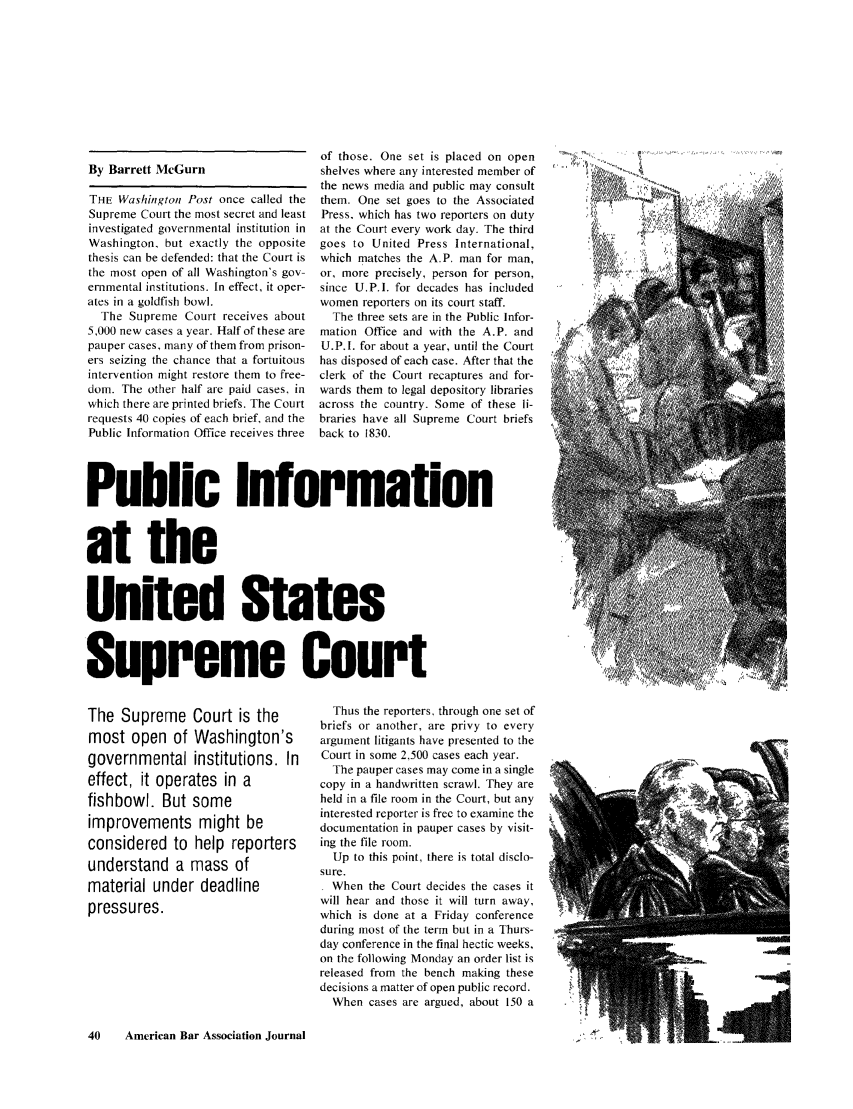 handle is hein.journals/abaj69 and id is 40 raw text is: By Barrett McGurnTHE Washington Post once called theSupreme Court the most secret and leastinvestigated governmental institution inWashington, but exactly the oppositethesis can be defended: that the Court isthe most open of all Washington's gov-ernmental institutions. In effect, it oper-ates in a goldfish bowl.The Supreme Court receives about5,000 new cases a year. Half of these arepauper cases, many of them from prison-ers seizing the chance that a fortuitousintervention might restore them to free-dom. The other half are paid cases, inwhich there are printed briefs. The Courtrequests 40 copies of each brief, and thePublic Information Office receives threeof those. One set is placed on openshelves where any interested member ofthe news media and public may consultthem. One set goes to the AssociatedPress, which has two reporters on dutyat the Court every work day. The thirdgoes to United Press International,which matches the A.P. man for man,or, more precisely, person for person,since U.PI. for decades has includedwomen reporters on its court staff.The three sets are in the Public Infor-mation Office and with the A.P. andU.P.I. for about a year, until the Courthas disposed of each case. After that theclerk of the Court recaptures and for-wards them to legal depository librariesacross the country. Some of these li-braries have all Supreme Court briefsback to 1830.Public Informationat theUnited StatesSupreme CourtThe Supreme Court is themost open of Washington'sgovernmental institutions. Ineffect, it operates in afishbowl. But someimprovements might beconsidered to help reportersunderstand a mass ofmaterial under deadlinepressures.Thus the reporters. through one set ofbriefs or another, are privy to everyargument litigants have presented to theCourt in some 2,500 cases each year.The pauper cases may come in a singlecopy in a handwritten scrawl. They areheld in a file room in the Court, but anyinterested reporter is free to examine thedocumentation in pauper cases by visit-ing the file room.Up to this point, there is total disclo-sure.. When the Court decides the cases itwill hear and those it will turn away,which is done at a Friday conferenceduring most of the term but in a Thurs-day conference in the final hectic weeks,on the following Monday an order list isreleased from the bench making thesedecisions a matter of open public record.When cases are argued, about 150 a40    American Bar Association Journal