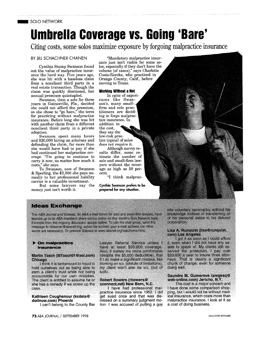 handle is hein.journals/abaj84 and id is 956 raw text is: SOLO NETWORKUmbrella Coverage vs. Going 'Bare'Citing costs, some solos maximize exposure by forgoing malpractice insuranceBY JILL SCHACHNER CHANENCynthia Stump Swanson foundout the value of malpractice insur-ance the hard way. Five years ago,she was hit with a baseless claimfrom a nonclient third party in areal estate transaction. Though theclaim was quickly dismissed, herannual premium quintupled.Swanson, then a solo for threeyears in Gainesville, Fla., decidedshe could not afford the premium,so she chose to go bare, the termfor practicing without malpracticeinsurance. Before long she was hitwith another claim from a differentnonclient third party in a privateadoption.Swanson spent many hoursand $20,000 hiring an attorney anddefending the claim, far more thanshe would have had to pay if shehad continued her malpractice cov-erage. I'm going to continue tocarry it now, no matter how much itcosts, she says.To Swanson, now of Swanson& Sperling, the $2,500 she pays an-nually to her professional liabilitycarrier is a valuable investment.But some lawyers say themoney just isn't worth it.Mandatory malpractice insur-ance just isn't viable for some so-los, especially if they don't have thevolume [of cases], says CharlotteCoats-Siercks, who practiced inOrange County, Calif., beforemoving to Texas.Woiing Without a NetIn spite of experi-ences like Swan-son's, many small-firm and solo prac-titioners are decid-ing to forgo malprac-tice insurance. Inaddition tothe cost,they say thelow-risk prac-tice typical of solosdoes not require it.Although survey re-sults differ, some es-timate the number ofsolo and small-firm law-yers without the cover-age as high as 50 per-cent.I think malprac-Cynthia Swanson prefers to beprepared for any situation.ileen Coughenour (kcdela@  get sued once and that was dis- ical insurance, which cosinow.com) Phoenix           missed on a summary judgment mo- malpractice insurance. II can't belong to the County Bar tion. I was accused of putting a guy  a cost of doing business.72 ABA JOURNAL / SEPTEMBER 1998it asABAJ/GENE BEDNAREK