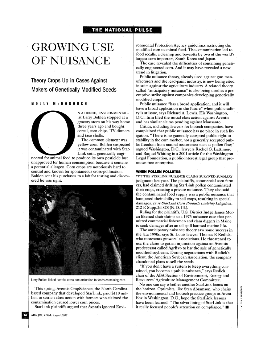 handle is hein.journals/abaj89 and id is 568 raw text is: GROWING USEOF NUISANCETheory Crops Up in Cases AgainstMakers of Genetically Modified SeedsMOLLY      McDONOUGHN A HUNCH, ENVIRONMENTAL-ist Larry Bohlen stopped at agrocery store on his way homethree years ago and boughtcereal, corn chips, TV dinnersand taco shells.The common element wasyellow corn. Bohlen suspectedit was contaminated with Star-Link corn, genetically engi-neered for animal feed to produce its own pesticide butunapproved for human consumption because it containsa potential allergen. Corn crops are notoriously hard tocontrol and known for spontaneous cross-pollination.Bohlen sent his purchases to a lab for testing and discov-ered he was right.Larry Bohlen linked harmful cross-contamination to foods containing corn.This spring, Aventis CropScience, the North Carolina-based company that developed StarLink, paid $110 mil-lion to settle a class action with farmers who claimed thecontamination caused lower corn prices.StarLink plaintiffs argued that Aventis ignored Envi-ABA JOURNAL August 2003ronmental Protection Agency guidelines restricting themodified corn to animal feed. The contamination led tofood recalls, a cleanup and boycotts by two of the world'slargest corn importers, South Korea and Japan.The case revealed the difficulties of containing geneti-cally engineered corn. And it may have revealed a newtrend in litigation.Public nuisance theory, already used against gun man-ufacturers and the lead-paint industry, is now being citedin suits against the agriculture industry. A related theorycalled anticipatory nuisance is also being used as a pre-emptive strike against companies developing geneticallymodified crops.Public nuisance has a broad application, and it willhave a broad application in the future when public safe-ty is at issue, says Richard A. Lewis. His Washington,D.C., firm filed the initial class action against Aventisand has similar claims pending against Monsanto.Critics, including lawyers for biotech companies, havecomplained that public nuisance has no place in such lit-igation. There is no generally accepted public right tostability in the corn market, nor a generally accepted pub-lic freedom from natural occurrence such as pollen flow,argued Washington, D.C., lawyers Rachel G. Lattimoreand Raquel Whiting in a 2001 article for the WashingtonLegal Foundation, a public-interest legal group that pro-motes free enterprise.WHEN POLLEN POLLUTESYET THE STARLINK NUISANCE CLAIMS SURVIVED SUMMARYjudgment last year. The plaintiffs, commercial corn farm-ers, had claimed drifting StarLink pollen contaminatedtheir crops, creating a private nuisance. They also saidthe contaminated food supply was a public nuisance thathampered their ability to sell crops, resulting in specialdamages. In re StarLink Corn Products Liability Litigation,212 E Supp.2d 828 (N.D. I11.).Ruling for the plaintiffs, U.S. District Judge James Mor-an likened their claims to a 1973 nuisance case that per-mitted commercial fishermen and clam diggers in Maineto seek damages after an oil spill harmed marine life.The anticipatory nuisance theory saw some success inthe late 1990s, says St. Louis lawyer Thomas P. Redick,who represents growers' associations. He threatened touse the claim to get an injunction against an Aventispredecessor called AgrEvo to bar the sale of geneticallymodified soybeans. During negotiations with Redick'sclient, the American Soybean Association, the companyabandoned plans to sell the seeds.If you don't have a system to keep everything con-tained, you become a public nuisance, says Redick,chair of the ABA Section of Environment, Energy andResources' Agriculture Management Committee.No one can say whether another StarLink looms onthe horizon. Optimists, like Stan Abramson, who chairsthe environmental and biotech practice groups at ArentFox in Washington, D.C., hope the StarLink lessonshave been learned. The silver lining of StarLink is thatit really focused people's attention on compliance. 0THE NATIONAL PULSE