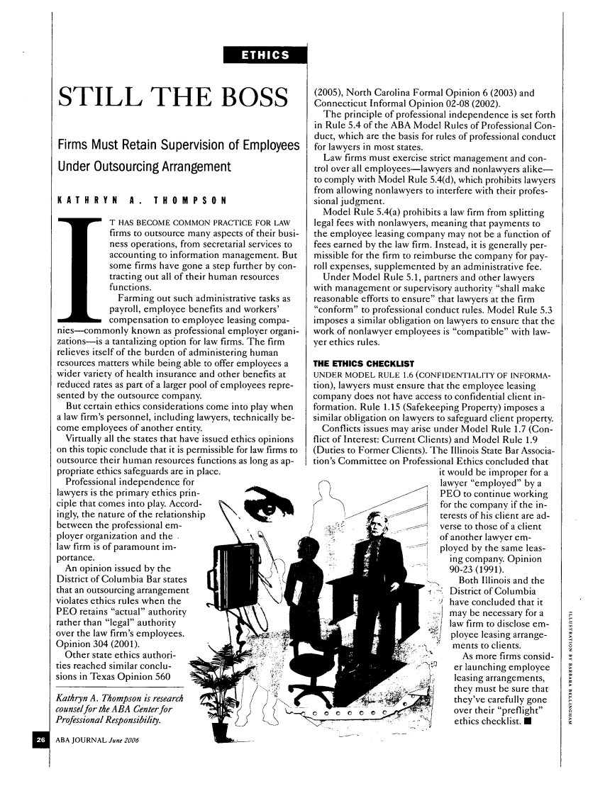 handle is hein.journals/abaj92 and id is 436 raw text is: STILL THE BOSS
Firms Must Retain Supervision of Employees
Under Outsourcing Arrangement
KATHRYN       A. THOMPSON
T HAS BECOME COMMON PRACTICE FOR LAW
firms to outsource many aspects of their busi-
ness operations, from secretarial services to
accounting to information management. But
some firms have gone a step further by con-
tracting out all of their human resources
functions.
Farming out such administrative tasks as
payroll, employee benefits and workers'
compensation to employee leasing compa-
nies-commonly known as professional employer organi-
zations-is a tantalizing option for law firms. The firm
relieves itself of the burden of administering human
resources matters while being able to offer employees a
wider variety of health insurance and other benefits at
reduced rates as part of a larger pool of employees repre-
sented by the outsource company.
But certain ethics considerations come into play when
a law firm's personnel, including lawyers, technically be-
come employees of another entity.
Virtually all the states that have issued ethics opinions
on this topic conclude that it is permissible for law firms to
outsource their human resources functions as long as ap-
propriate ethics safeguards are in place.
Professional independence for
lawyers is the primary ethics prin-
ciple that comes into play. Accord-
ingly, the nature of the relationship
between the professional em-
ployer organization and the
law firm is of paramount im-
portance.
An opinion issued by the
District of Columbia Bar states
that an outsourcing arrangement
violates ethics rules when the
PEO retains actual authority
rather than legal authority
over the law firm's employees.       2
Opinion 304 (2001).
Other state ethics authori-  '
ties reached similar conclu-
sions in Texas Opinion 560  -/

Kathryn A. Thompson is research
counsel for the ABA Center for
Professional Responsibility.
ABA JOURNAL June 2006

(2005), North Carolina Formal Opinion 6 (2003) and
Connecticut Informal Opinion 02-08 (2002).
The principle of professional independence is set forth
in Rule 5.4 of the ABA Model Rules of Professional Con-
duct, which are the basis for rules of professional conduct
for lawyers in most states.
Law firms must exercise strict management and con-
trol over all employees-lawyers and nonlawyers alike-
to comply with Model Rule 5.4(d), which prohibits lawyers
from allowing nonlawyers to interfere with their profes-
sional judgment.
Model Rule 5.4(a) prohibits a law firm from splitting
legal fees with nonlawyers, meaning that payments to
the employee leasing company may not be a function of
fees earned by the law firm. Instead, it is generally per-
missible for the firm to reimburse the company for pay-
roll expenses, supplemented by an administrative fee.
Under Model Rule 5.1, partners and other lawyers
with management or supervisory authority shall make
reasonable efforts to ensure that lawyers at the firm
conform to professional conduct rules. Model Rule 5.3
imposes a similar obligation on lawyers to ensure that the
work of nonlawyer employees is compatible with law-
yer ethics rules.
THE ETHICS CHECKLIST
UNDER MODEL RULE 1.6 (CONFIDENTIALITY OF INFORMA-
tion), lawyers must ensure that the employee leasing
company does not have access to confidential client in-
formation. Rule 1.15 (Safekeeping Property) imposes a
similar obligation on lawyers to safeguard client property.
Conflicts issues may arise under Model Rule 1.7 (Con-
flict of Interest: Current Clients) and Model Rule 1.9
(Duties to Former Clients). The Illinois State Bar Associa-
tion's Committee on Professional Ethics concluded that
it would be improper for a
lawyer employed by a
PEO to continue working
for the company if the in-
terests of his client are ad-
verse to those of a client
of another lawyer em-
ployed by the same leas-
ing company. Opinion
90-23 (1991).
>.   Both Illinois and the
District of Columbia
'9 have concluded that it
may be necessary for a
.  law firm to disclose em-
ployee leasing arrange-
ments to clients.
As more firms consid-
er launching employee
leasing arrangements,
they must be sure that
?         /   they've carefully gone
o o c o e e c          {   over their preflight
.   ]  ethics checklist. U

ETHICS


