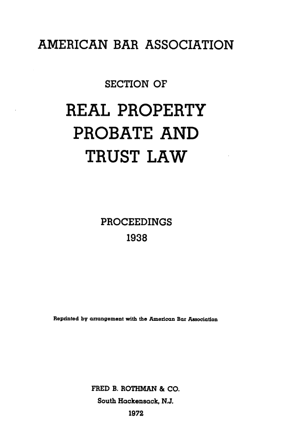 handle is hein.journals/abapptl1 and id is 1 raw text is: AMERICAN BAR ASSOCIATIONSECTION OFREAL PROPERTYPROBATE ANDTRUST LAWPROCEEDINGS1938Reprinted by arrangement with the American Bar AssociationFRED B. ROTHMAN & CO.South Hackensack, N.J.1972