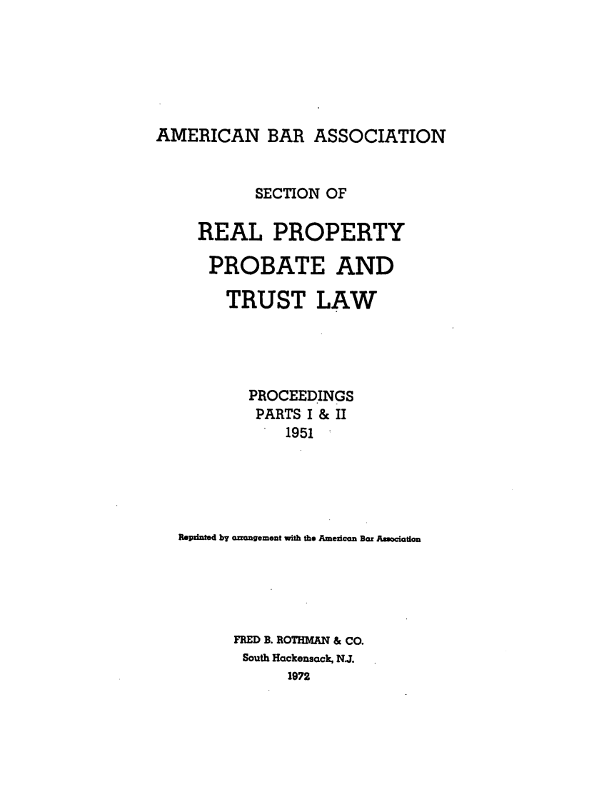 handle is hein.journals/abapptl14 and id is 1 raw text is: AMERICAN BAR ASSOCIATIONSECTION OFREAL PROPERTYPROBATE ANDTRUST LAWPROCEEDINGSPARTS I & II1951REpinfted by acrngement with the Amezican Bar AsoacitiomFRED B. ROTHMAN & CO.South Hackensack, NJ.1972
