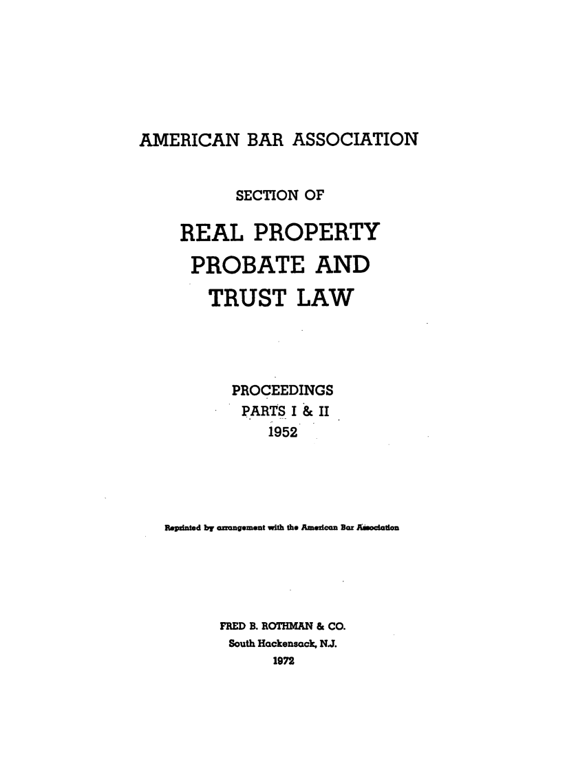 handle is hein.journals/abapptl15 and id is 1 raw text is: AMERICAN BAR ASSOCIATIONSECTION OFREAL PROPERTYPROBATE ANDTRUST LAWPROCEEDINGSPARTS I & II1952Bepinted by anongement with the Amezican Bar AmocttIonFRED B. RO7M4AN & CO.South Hackensack, NJ.1972