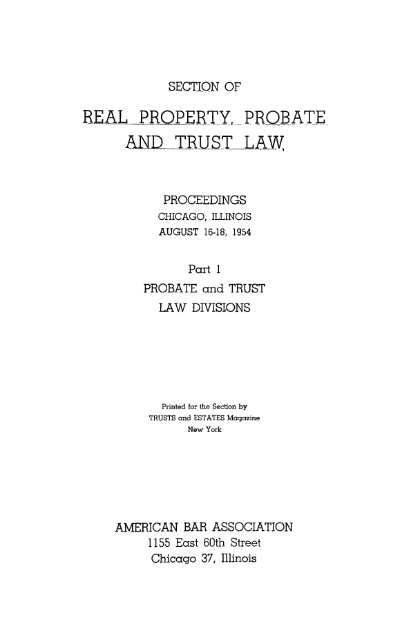 handle is hein.journals/abapptl17 and id is 1 raw text is: SECTION OFREAL PROPERTY, PROBATEALL-RUSTLAWPROCEEDINGSCHICAGO, ILLINOISAUGUST 16-18, 1954Part 1PROBATE and TRUSTLAW DIVISIONSPrinted for the Section byTRUSTS and ESTATES MagazineNew YorkAMERICAN BAR ASSOCIATION1155 East 60th StreetChicago 37, Illinois
