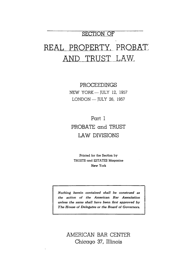 handle is hein.journals/abapptl20 and id is 1 raw text is: $ECTION OFREAL PROPERTY, PROBATIAND TRUST LAW,PROCEEDINGSNEW YORK -JULY 12, 1957LONDON- JULY 26, 1957Part 1PROBATE and TRUSTLAW DIVISIONSPrinted for the Section byTRUSTS and ESTATES MagazineNew YorkAMERICAN BAR CENTERChicago 37, IllinoisNothing herein contained shall be construed asthe action  of the American Bar Associationunless the same shall have been first approved byThe House of Delegates or the Board of Governors.