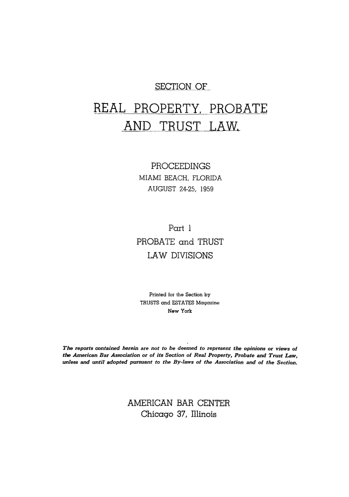 handle is hein.journals/abapptl22 and id is 1 raw text is: SECTION OFREAL PROPERTY, PROBATEAND TRUST LAW,PROCEEDINGSMIAMI BEACH, FLORIDAAUGUST 24-25, 1959Part 1PROBATE and TRUSTLAW DIVISIONSPrinted for the Section byTRUSTS and ESTATES MagazineNew YorkThe reports contained herein are not to be deemed to represent the opinions or views ofthe American Bar Association or of its Section of Real Property, Probate and Trust Law,unless and until adopted pursuant to the By-laws of the Association and of the Section.AMERICAN BAR CENTERChicago 37, Illinois