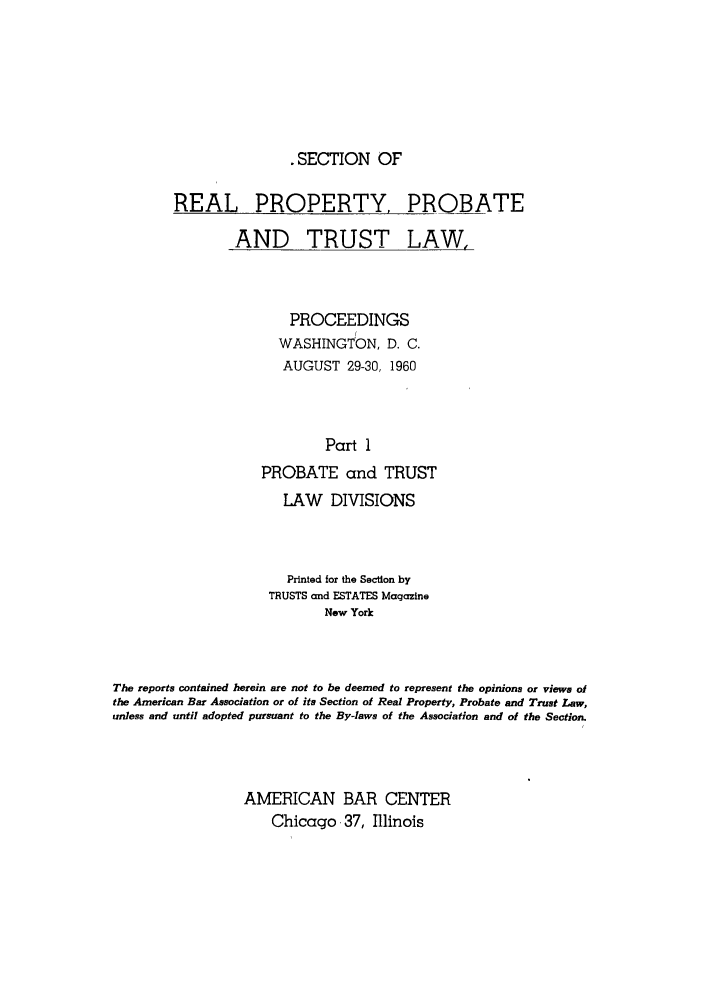 handle is hein.journals/abapptl23 and id is 1 raw text is: .SECTION OFREAL PROPERTY, PROBATEAND TRUST LAW,PROCEEDINGSIWASHINGTON, D. C.AUGUST 29-30, 1960Part 1PROBATE and TRUSTLAW DIVISIONSPrinted for the Section byTRUSTS and ESTATES MagazineNew YorkThe reports contained herein are not to be deemed to represent the opinions or views ofthe American Bar Association or of its Section of Real Property, Probate and Trust Law,unless and until adopted pursuant to the By-laws of the Association and of the Section.AMERICAN BAR CENTERChicago 37, Illinois