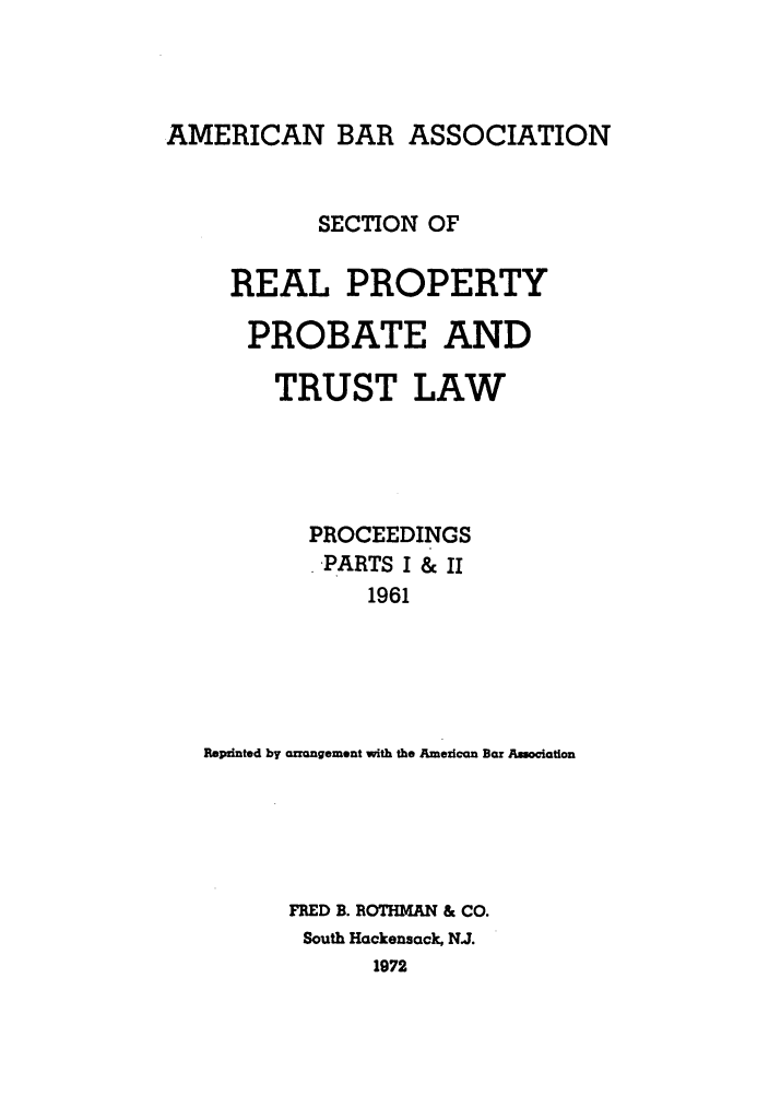 handle is hein.journals/abapptl24 and id is 1 raw text is: AMERICAN BAR ASSOCIATIONSECTION OFREAL PROPERTYPROBATE ANDTRUST LAWPROCEEDINGS-PARTS I & II1961Repinted by arrangement with the Ameican Bar AsociatonFRED B. ROTH  AN & CO.South Hackensack, N.J.1972