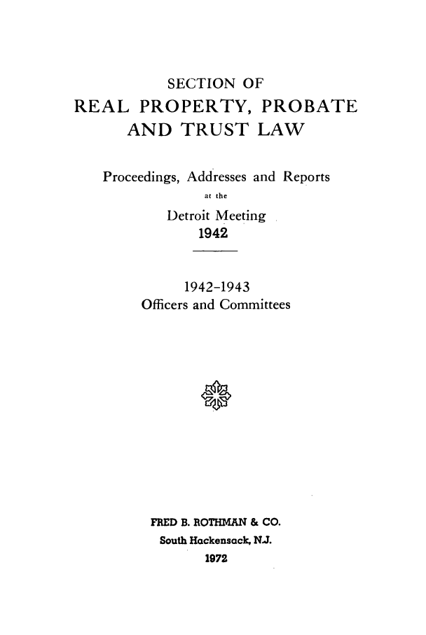 handle is hein.journals/abapptl5 and id is 1 raw text is: SECTION OFREAL PROPERTY, PROBATEAND TRUST LAWProceedings, Addresses and Reportsat theDetroit Meeting19421942-1943Officers and CommitteesFRED B. ROTHMAN & CO.South Hackensack, N.J.1972