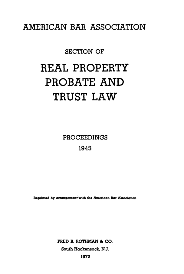 handle is hein.journals/abapptl6 and id is 1 raw text is: AMERICAN BAR ASSOCIATIONSECTION OFREAL PROPERTYPROBATE ANDTRUST LAWPROCEEDINGS1943Reprnted by azrangement~with the American Bar AisociationFRED B. ROTHMAN & CO.South Hackensack, N.J.1972