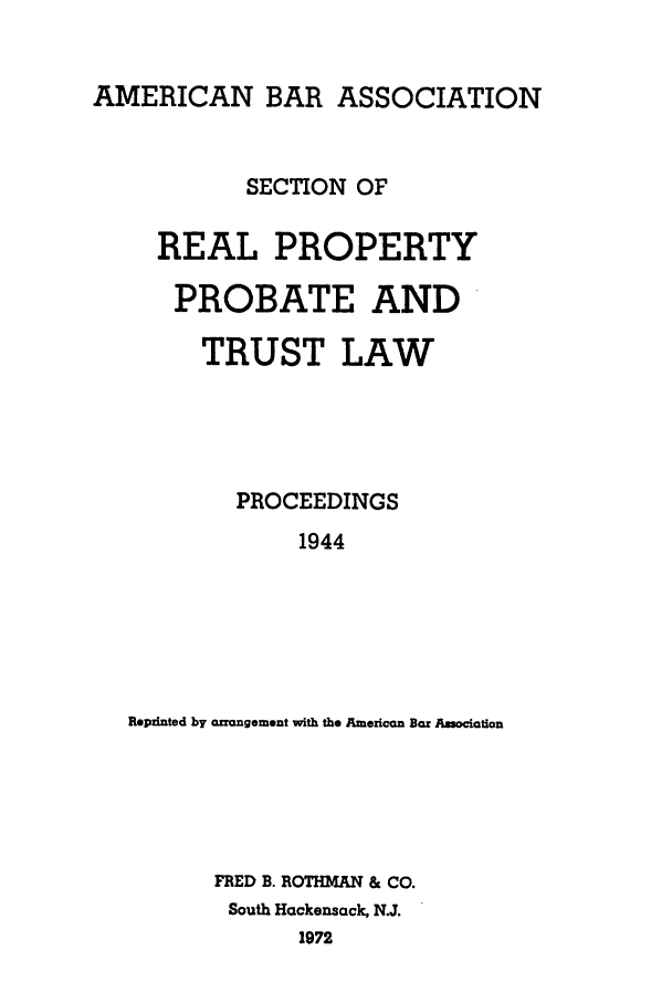 handle is hein.journals/abapptl7 and id is 1 raw text is: AMERICAN BAR ASSOCIATIONSECTION OFREAL PROPERTYPROBATE ANDTRUST LAWPROCEEDINGS1944Repzinted by crrangement with the American Bar AssociationFRED B. ROTHMAN & CO.South Hackensack, N.J.1972