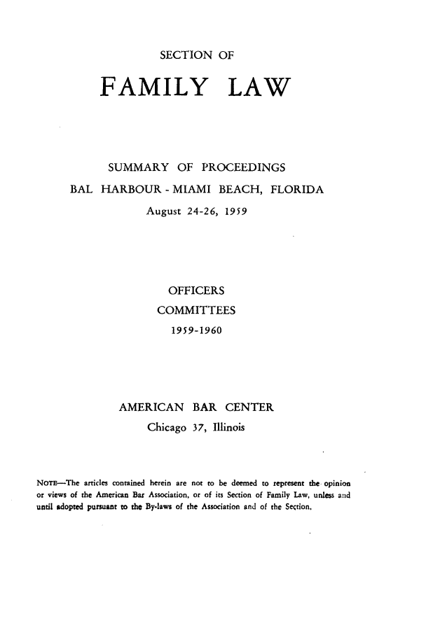 handle is hein.journals/abasfml1 and id is 1 raw text is: SECTION OFFAMILY LAWSUMMARY OF PROCEEDINGSBAL HARBOUR- MIAMI BEACH, FLORIDAAugust 24-26, 1959OFFICERSCOMMITTEES1959-1960AMERICAN BAR CENTERChicago 37, IllinoisNOTE-The articles contained herein are not to be deemed to represent the opinionor views of the American Bar Association, or of its Section of Family Law, unless anduntil adopted pursuant to the By-laws of the Association and of the Section,