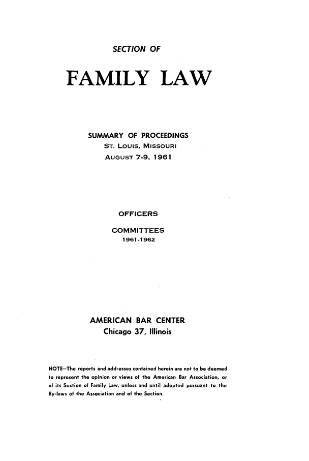 handle is hein.journals/abasfml3 and id is 1 raw text is: SECTION OFFAMILY LAWSUMMARY OF PROCEEDINGSST. LOUIS, MISSOURIAUGUST 7-9, 1961OFFICERSCOMMITTEES1961-1962AMERICANChicagoBAR CENTER37, IllinoisNOTE-The reports and addiesses contained herein are not to be deemedto represent the opinion or views of the American Bar Association, orof its Section of Family Law, unless and until adopted pursuant to theBy-laws of the Association and of the Section.